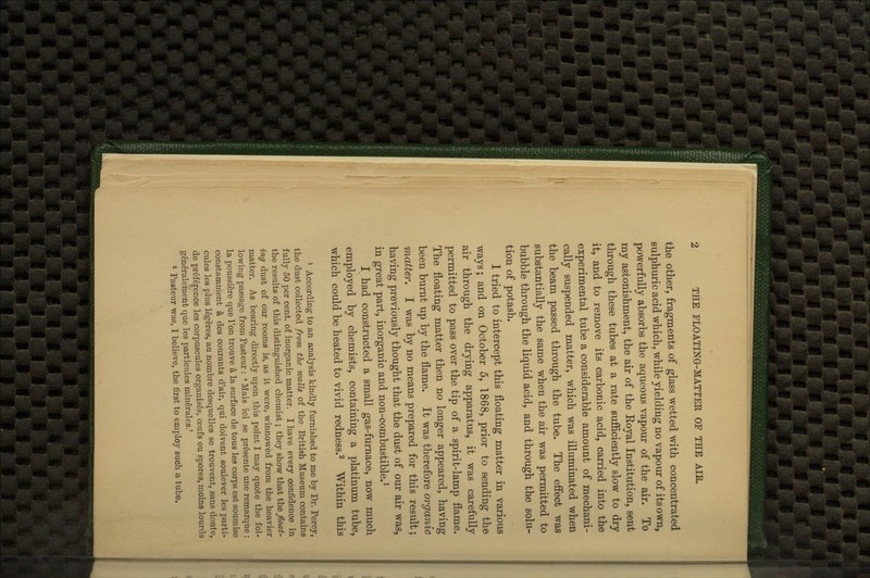 the other, fragments of glass wetted with concentrated sulphuric acid which, while yielding no vapour of its own, powerfully absorbs the aqueous vapour of the air. To my astonishment, the air of the Eoyal Institution, sent through these tubes at a rate sufficiently slow to dry it, and to remove its carbonic acid, carried into the experimental tube a considerable amount of mechani- cally suspended matter, which was illuminated when the beam passed through the tube. The effect was substantially the same when the air was permitted to bubble through the liquid acid, and through the solu- tion of potash. I tried to intercept this floating matter in various ways; and on October 5, 1868, prior to sending the air through the drying apparatus, it was carefully permitted to pass over the tip of a spirit-lamp flame. The floating matter then no longer appeared, having been burnt up by the flame. It was therefore organic Tnatter. I was by no means prepared for this result; having previously thought that the dust of our air was, in great part, inorganic and non-combustible.^ I had constructed a small gas-furnace, now much employed by chemists, containing a platinum tube, which could be heated to vivid redness.^ Within this * According to an analysis kindly furnished to me by Dr. Percy, the dust collected from the walls of the British Museum contains fully 50 per cent, of inorganic matter. I have every confidence in the results of this distinguished chemist; they show that the float- ing dust of our rooms is, as it were, winnowed from the heavier matter. As bearing directly upon this point I may quote the fol- lowing passage from Pasteur : * Mais ici se presente une remarque : la poussiere que Ton trouve ^ la surface de to us les corps est soumise constamment ^ des courants d'air, qui doivent soulever les parti- cules les plus legeres, au nombre desquelles se trouvent, sans doute, de prefef ence les corpuscules organises, oeufs ou spores, moins lourds generaleraent que les particules mingrales.' 2 Pasteur was, I believe, the first to employ such a tube.