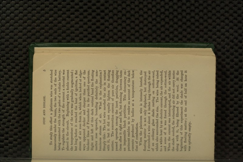 To study this effect a platinum wire was stretched transversely under the beam, the two ends of the wire being connected with tlie two poles of a voltaic battery. To regulate the strength of the current a rheostat was placed in the circuit. Beginning with a feeble current the temperature of the wire was gradually augmented ; but long before it reached the heat of ignition, a flat stream of air rose from it, which when looked at edge- ways appeared darker and sharper than one of the blackest lines of Fraunhofer in the purified spectrum. Eight and left of this dark vertical band the floating matter rose upwards, bounding definitely the non- luminous stream of air. What is the explanation? Simply this: The hot wire rarefied the air in contact with it, but it did not equally lighten the floating matter. The convection current of pure air therefore passed upwards among the inert particles, dragging them after it right and left, but forming between them an impassable black partition. This elementary ex-' periment enables us to render an account of the dark currents produced by bodies at a temperature below that of combustion. When the platinum wire is intensely heated, the floating matter is not only displaced, but destroyed I stretched a wire about 4 inches long through the air of an ordinary glass shade resting on cotton-wool, which also surrounded the rim. The wire being raised to a white heat by an electric current, the air expanded, and some of it was forced through the cotton-wool. When the current was interrupted, and the air within the shade cooled, the returning air did not carry motes along with it, being filtered by the wool. At the beginning of this experiment the shade was charged with floating matter; at the end of half an hour it was optically empty.