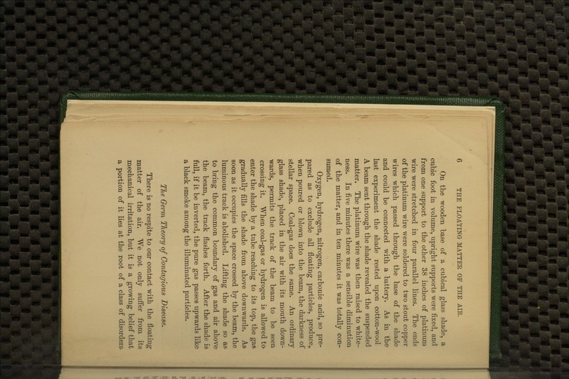 On the wooden base of a cubical glass shade, a cubic foot in volume, upright supports were fixed, and from one support to the other 38 inches of platinum wire were stretched in four parallel lines. The ends of the platinum wire were soldered to two stout copper wires which passed through the base of the shade and could be connected with a battery. As in the- last experiment the shade rested upon cotton-wool A beam sent through the shade revealed the suspended matter. The platinum wire was then raised to white- ness. In five minutes there was a sensible diminution of the matter, and in ten minutes it was totally con- sumed. Oxygen, hydrogen, nitrogen, carbonic acid, so pre- pared as to exclude all floating particles, produce,, when poured or blown into the beam, the darkness of stellar space. Coal-gas does the same. An ordinary glass shade, placed in the air with its mouth down- wards, permits the track of the beam to be seen crossing it. When coal-gas or hydrogen is allowed ta enter the shade by a tube reaching to its top, the gas> gradually fills the shade from above downwards. A& soon as it occupies the space crossed by the beam, the luminous track is abolished. Lifting the shade so as- to bring the common boundary of gas and air above- the beam, the track flashes forth. After the shade is full, if it be inverted, the pure gas passes upwards like a black smoke among the illuminated particles. The Germ Theory of Contagious Disease, There is no respite to our contact with the floating matter of the air. We not only suffer from its mechanical irritation, but it is a growing belief that a portion of it lies at the root of a class of disorders-