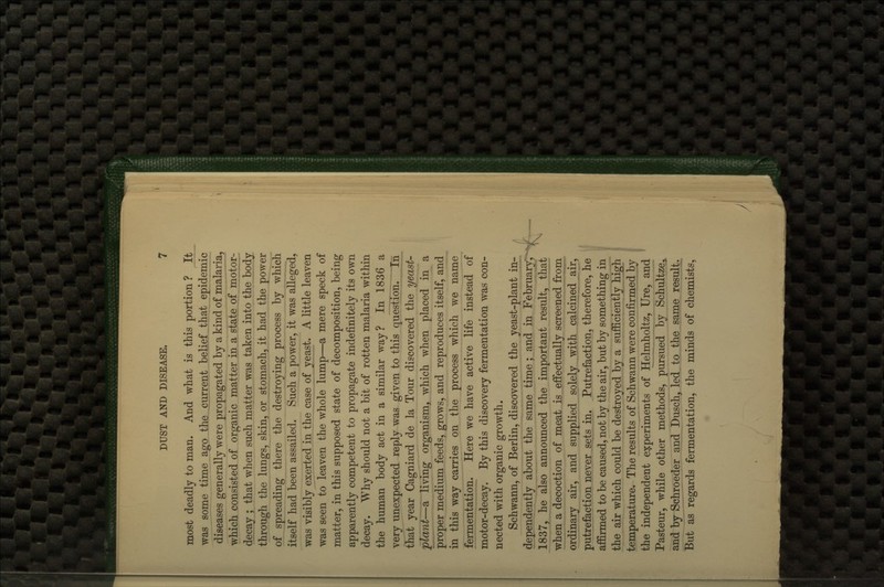 most deadly to man. And what is this portion ? It was some time ago the current belief that epidemic diseases generally were propagated by a kind of malaria, which consisted of organic matter in a state of motor- decay ; that when such matter was taken into the body through the lungs, skin, or stomach, it had the power of spreading there the destroying process by which itself had been assailed. Such a power, it was alleged, was visiblyjexerted in the case of yeast. A little leaven was seen to leaven the whole lump—a mere speck of matter, in this supposed state of decomposition, being apparently competent to propagate indefinitely its own decay. Why should not a bit of rotten malaria within the human body act in a similar way? In 1836 a very unexpected reply was given to this question. In that year Cagniard de la Tour discovered the yeast- plant—a living organism, which when placed in a proper medium feeds, grows, and reproduces itself, and in this way carries on the process which we name fermentation. Here we have active life instead of motor-decay. By this discovery fermentation was con- nected with organic growth. Schwann, of Berlin, discovered the yeast-plant in- dependently about the same time ; and in February, V 1837, he also announced the important result, that when a decoction of meat is effectually screened from ordinary air, and supplied solely with calcined air, putrefaction never sets in. Putrefaction, therefore, he ^' affirmed to be caused, not by the air, but by something in j the air which could be destroyed by a sufficiently high | temperature. The results of Schwann were confirmed by ^ the independent experiments of Helmholtz, Ure, and ' Pasteur, while other methods, pursued hj Schultze^ and by Schroeder and Dusch, led to the same result^ But as regards fermentation, the minds of chemists. \