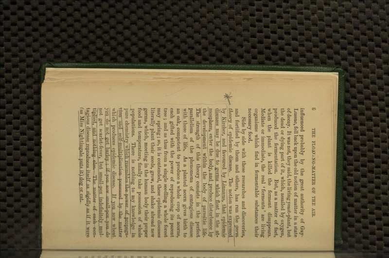 ^ influenced probably by the great authority of Gay- of decay. It was not, they said, the living yeast-plant, but the dead or dying part of it, which, assailed by oxygen, produced the fermentation. But, as a matter of fact, when the plant is killed the ferment disappears. Mediate or immediate, the real ' ferments' are living organisms which find in fermentable substances their necessary food. Side by side with these researches and discoveries, and fortified by them and others, has run the germ theory of epidemic disease. The notion was expressed^ by Kircher, and favoured by Linnseus, that epidemic diseases may be due to germE.which float in^^^^^^^^^ mosphere, enter the body, and produce disturbance by the development within the body of parasitic life. The strength of this theory consists in the perfect parallelism of the phenomena of contagious disease with those of life.. As a planted acorn gives birth to an oak, competent to produce a whole crop of acorns, each gifted with the power of reproducing its parent tree ; and as thus from a single seedling a whole forest may spring; so, it is contended, these epidemic diseases literally plant their seeds, grow, and shake abroad new germs, which, meeting in the human body their proper food and temperature, finally take possession of whole populations. There is nothing to my knowledge in pure chemistry_which reseinbTp.s the power of propaga- tiuir'and sel^multiip^^'^^^^^^^-P'^^^^^ hyJ-.ViA TYiaff^r which produces epidemic disease. If yQU__sQw wheat VQU do not get b^rjpy ; ^'^ y^^^ °^^ gTmnH-pn^ ymi Hn not get scarlet-fever^ but small-pox indefinitely^mul- ti5lied,~anc[''lLbEEing.-else,- The, matter of each con- tagious disease reproduces itself as-jigidly as if it were fas Miss Nightingale puts it) dog or cat.