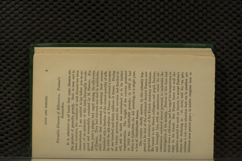 Parasitic Diseases of Silkworms. Pastour^s Researches, It is admitted on all hands that some diseases are ihe product of parasitic growth. Both in man and in lower creatures, the existence of such diseases has been demonstrated. I am enabled to lay before you an ac- count of an epidemic of this kind, thoroughly investi- gated and successfully combated by M. Pasteur. For 'fifteen years a plague had raged among the silkworms oOjance. They had sickened and died in multitudes, while those that succeeded in spinning their cocoons furnished only a fraction of the normal quantity of silk. In 1853 the silk culture of France produced a revenue of one hundred and thirty millions of francs. During ■the twenty previous years the revenue had doubled it- self, and no doubt was entertained as to its further augmentation. The weight of the cocoons produced in 1853 was 52,000,000 pounds; in 1865 it had fallen to 8,000,000, the fall entailing, in a single year, a loss of 100,000,000 francs. The country chiefly smitten by this calamity hap- pened to be that of the celebrated chemist Dumas, now perpetual secretary of the French Academy of Sciences. He turned to his friend, colleague, and pupil, Pasteur, and besought him, with an earnestness which the cir- cumstances rendered almost personal, to undertake the investigation of the malady. Pasteur at this time had never seen a silkworm, and he urged his inexperience in reply to his friend. But Dumas knew too well the qualities needed for such an inquiry to accept Pasteur's reason for declining it. ' Je mets,' said he, ' un prix extreme a voir votre attention fixee sur la question qui interesse mon pauvre pays; la misere surpasse tout ce