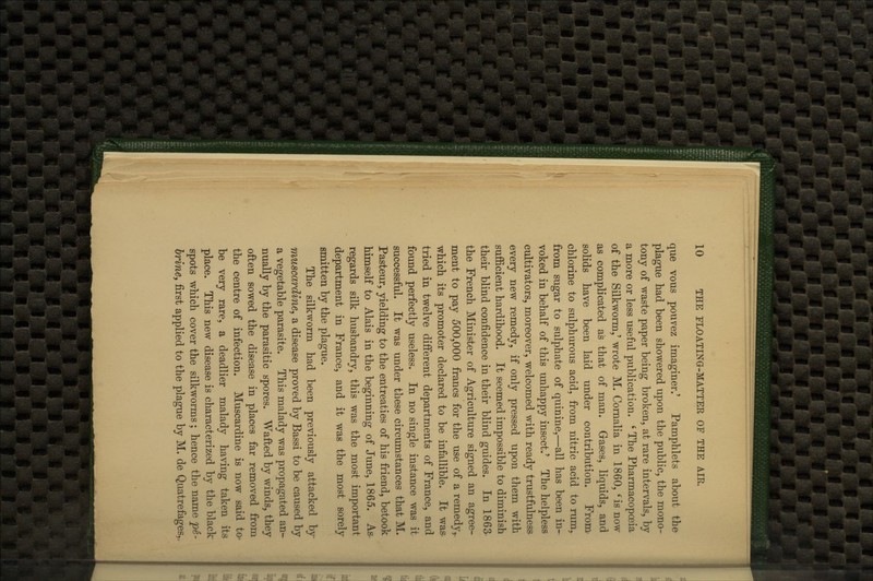 que vous poiivez imaginer.' Pamphlets about the plague had been showered upon the public, the mono- tony of waste paper being broken, at rare intervals, by a more or less useful publication. ' The Pharmacopoeia of the Silkworm,' wrote M. Cornalia in 1860, 'is now as complicated as that of man. Grases, liquids, and solids have been laid under contribution. From- chlorine to sulphurous acid, from nitric acid to rum, from sugar to sulphate of quinine,—all has been in- voked in behalf of this unhappy insect.' The helpless cultivators, moreover, welcomed with ready trustfulness every new remedy, if only pressed upon them with sufficient hardihood. It seemed impossible to diminish their blind confidence in their blind guides. In 1863- the French Minister of Agriculture signed an agree- ment to pay 500,000 francs for the use of a remedy,, which its promoter declared to be infallible. It was- tried in twelve different departments of France, and found perfectly useless. In no single instance was it successful. It was under these circumstances that M. Pasteur, yielding to the entreaties of his friend, betook himself to Alais in the beginning of June, 1865. As- regards silk husbandry, this was the most important department in France, and it was the most sorely smitten by the plague. The silkworm had been previously attacked by muscardine, a disease proved by Bassi to be caused by a vegetable parasite. This malady was propagated an^ nually by the parasitic spores. Wafted by winds, they often sowed the disease in places far removed from the centre of infection. Muscardine is now said to- be very rare, a deadlier malady having taken its place. This new disease is characterized by the black spots which cover the silkworms; hence the name pe- brine, first applied to the plague by M. de Quatrefages,,