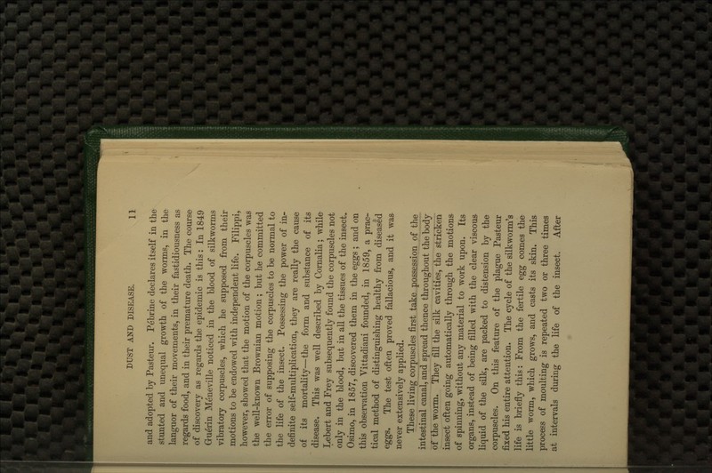 and adopted by Pasteur. Pebrine declares itself in the stunted and unequal growth of the worms, in the languor of their movements, in their fastidiousness as regards food, and in their premature death. The course of discovery as regards the epidemic is this: In 1849 Gruerin Meneville noticed in the blood of silkworms vibratory corpuscles, which he supposed from their motions to be endowed with independent life. Filippi^ however, showed that the motion of the corpuscles was the well-known Brownian motion; but he committed the error of supposing the corpuscles to be normal to the life of the insect. Possessing the power of in- definite self-multiplication, they are really the cause of its mortality—the form and substance of its disease. This was well described by Cornalia; while Lebert and Frey subsequently found the corpuscles not only in the blood, but in all the tissues of the insect.. Osimo, in 1857, discovered them in the eggs ; and on this observation Vittadiani founded, in 1859, a prac- tical method of distinguishing healthy from diseased eggs. The test often proved fallacious, and it was never extensively applied. These living corpuscles first take possession of the intestinal canal, and spread thence throughout the body of the worm. They fill the silk cavities, the stricken insect often going automatically through the motions- of spinning, without any material to work upon. Its organs, instead of being filled with the clear viscous liquid of the silk, are packed to distension by the corpuscles. On this feature of the plague Pasteur fixed his entire attention. The cycle of the silkworm's life is briefly this: From the fertile egg comes the little worm, which grows, and casts its skin. This process of moulting is repeated two or three times at intervals during the life of the insect. After