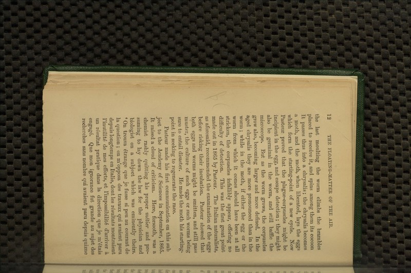 the last moulting the worm climbs the brambles placed to receive it, and spins among them its cocoon It passes thus into a chrysalis; the chrysalis becomes a moth, and the moth, when liberated, lays the eggs which form the starting-point of a new cycle. Now Pasteur proved that the plague-corpuscles might be incipient in the egg, and escape detection; they might also be germinal in the worm, and still baffle the microscope. But as the worm grows, the corpuscles grow also, becoming larger and more defined. In the aged chrysalis they are more pronounced than in the worm; while in the moth, if either the egg or the worm from which it comes should have been at all stricken, the corpuscles infallibly appear, offe-ring no difficulty of detection. This was the first great point made out in 1865 by Pasteur. The Italian naturalists, as aforesaid, recommended the examination of the eggs before risking their incubation. Pasteur showed that both eggs and worms might be smitten, and still pass muster, the culture of such eggs or such worms being sure to entail disaster. He made the moth his starting- point in seeking to regenerate the race. Pasteur made his first communication on this sub ject to the Academy of Sciences in September, 1865. It raised a cloud of criticism. Here, forsooth, was a chemist rashly quitting his proper metier and pre- suming to lay down the law for the physician and biologist on a subject which was eminently theirs. * On trouva etrange que je fusse si pen au courant de la question ; on m'opposa des travaux qui avaient paru depuis longtemps en Italic, dont les resultats montraient I'inutilite de mes efforts, et I'impossibilite d'arriver a un resultat pratique dans la direction que je m'etais engage. Que mon ignorance fut grande au sujet des recherches sans nombre qui avaient paru depuis quizne