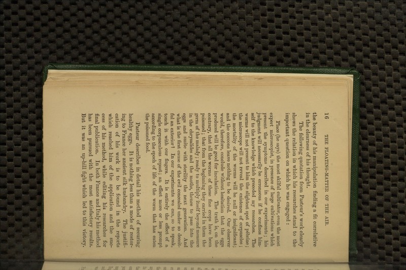 the beauty of his manipulation finding a fit correlative- in the clearness of his thought. The following quotation from Pasteur's work clearly shows the relation in which his researches stand to the important question on which he was engaged : Place (he says) the most skilful cultivator, even the most expert microscopist, in presence of large cultivations which present the symptoms described in our experiments; his judgment will necessarily be erroneous if he confines him- self to the knowledge which preceded my researches. The worms will not present to him the slightest spot of pebrine; the microscope will not reveal the existence of corpuscles ; the mortality of the worms will be null or insignificant; and the cocoons leave nothing to be desired. Our observer would, therefore, conclude without hesitation that the eggs produced will be good for incubation. The truth is, on the contrary, that all the worms of these fine crops have been poisoned; that from the beginning they carried in them the genn of the malady; ready to midtiply itself beyond measure in the chrysalides and the moths, thence to pass into the eggs and smite with sterility the next generation. And what is the first cause of the evil concealed under so deceit- ful an exterior 1 In our experiments we can, so to speak, touch it with our fingers. It is entirely the efiect of a single corpusculous repast; an effect more or less prompt according to the epoch of life of the worm that has eaten the poisoned food. Pasteur describes in detail his method of securing- healthy eggs. It is nothing less than a mode of restor- ing to France her ancient silk husbandry. The justifi- cation of his work is to be found in the reports which reached him of the application and the suc- cess of his method, while editing his researches for final publication. In both France and Italy his method has been pursued with the most satisfactory results. But it was an up-hill fight which led to this victory.