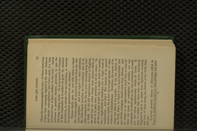 * Since the commencement,' he says, ' of these researches, I have been constantly exposed to the most obstinate and unjust contradictions ; but I have made it a duty to leave no trace of these conflicts in this book.' And in reference to parasitic diseases, generally, he uses the following weighty words: ' II est au pouvoir de I'homme de faire disparaitre de la surface du globe les maladies parasitaires, si, comme c'est ma conviction, la doctrine des generations spontanees est une chimere.' Pasteur dwells upon the ease with which an island like Corsica might be absolutely isolated from the silk- worm epidemic. And with regard to other epidemics. Mr. John Simon describes an extraordinary case of in- sular exemption, for the ten years extending from 1850 to 1860. Of the 627 registration districts of England, one only had an entire escape from diseases which, in whole or in part, were prevalent in all the others: ' In all the ten years it had not a single death by measles, nor a single death by small-pox, nor a single death by scarlet-fever. And why ? Not because of its general sanitary merits, for it had an average amount of other evidence of unhealthiness. Doubtless, the reason of its escape was that it was insular. It was the district of the Scilly Isles ; to which it was most improbable that any febrile contagion should come from without. And its escape is an approximative proof that, at least for those ten years, no contagium of measles, nor any contagium of scarlet-fever, nor any contagium of small- pox had arisen spontaneously within its limits. It may be added that there were only seven districts in England in which no death from diphtheria occurred, and that, of those seven, the district of the Scilly Isles was one. A second parasitic disease of silkworms, called in Erance IcTflacherie, co-existent with pebrine, but quite c