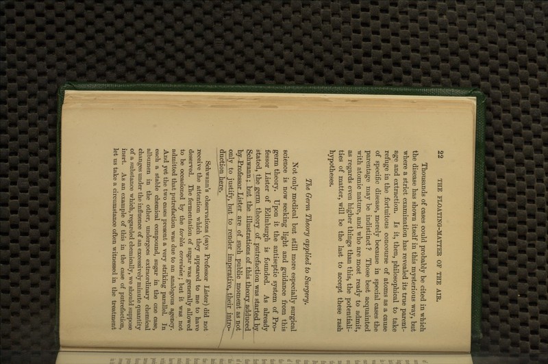 Thousands of cases could probably be cited in which the disease has shown itself in this mysterious way, but where a strict examination has revealed its true parent- age and extraction. Is it, then, philosophical to take refuge in the fortuitous concourse of atoms as a cause of specific disease, merely because in special cases the parentage may be indistinct ? Those best acquainted with atomic nature, and who are most ready to admit, as regards even higher things than this, the potentiali- ties of matter, will be the last to accept these rash hypotheses. The Germ Theory applied to Surgery, Not only medical but still more especially surgical science is now seeking light and guidance from this germ theory. Upon it the antiseptic system of Pro- fessor Lister of Edinburgh is founded. As already stated, the germ theory of putrefaction was started by Sch.wann; but the illustrations of this theory, adduced by Professor.Lister are of such public moment as not only to justify, but to render imperative, their intro- j duction here. ^^-J Schwann's observations (says Professor Lister) did not receive the attention which they appeared to me to have deserved. The fermentation of sugar was generally allowed to be occasioned by the torida cerevisice; but it was not admitted that putrefaction was due to an analogous agency. And yet the two cases present a very striking parallel. In each a stable chemical compound, sugar In. the one case, albumen in the other, undergoes extraordinary chemical changes under the influence of an excessively minute quantity of a substance which, regarded chemically, we should suppose inert. As an example of this in the case of putrefaction, let us take a circumstance often witnessed in the treatment