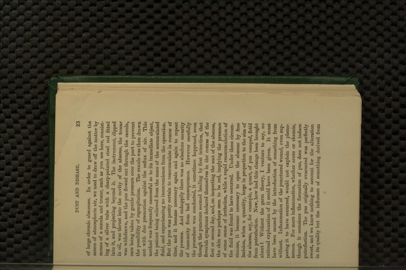 of large chronic abscesses. In order to guard against the access of atmospheric air, we used to draw off the matter by means of a canula and trocar, such as you see here, consist- ing of a silver tube with a sharp-pointed steel rod fitted into it, and projecting beyond it. The instrument, dipped in oil, was thrust into the cavity of the abscess, the trocar was withdrawn, and the pus flowed out through the canula, care being taken by gentle pressure over the part to prevent the possibility of regurgitation. The canula was then drawn out with due precaution against the reflux of air. This method was frequently successful as to its immediate object, the patient being relieved from the mass of the accumulated fluid, and experiencing no inconvenience from the operation. But the pus was pretty certain to leaccumulate in course of time, and it became necessary again and again to repeat the process. And unhappily there was no absolute security of immunity from bad consequences. However carefully the procedure was conducted, it sometimes happened, even though the puncture seemed healing by first intention, that feverish symptoms declared themselves in thd course of the first or second day, and, on inspecting the seat of the abscess, the skin was perhaps seen to be red, implying the presence of some cause of irritation, while a rapid reaccumulation of the fluid was found to have occurred. Under these circum- stances, it became necessary to open the abscess by free incision, when a quantity, large in proportion to the size of the abscess, say, for example, a quart, of pus escaped, fetid from putrefaction. Now, how had this change been brought about 1 Without the germ theory, I venture to say, no rational explanation of it could have been given. It must have been caused by the introduction of something from without. Inflammation of the punctured wound, even sup- posing it to have occurred, would not explain the pheno- menon. For mere inflammation, whether acute or chronic, though it occasions the formation of pus, does not induce putrefaction. The pus originally evacuated was perfectly sweet, and we know nothing to account for the alteration in its quality but the influence of something derived from