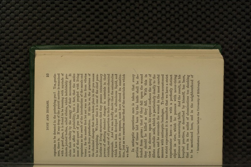 organism to be detected in the putrefying pus 1 Yes, gentle- men, there is. If any drop of the putrid matter is examined with a good glass, it is found to be teeming with myriads of minute jointed bodies, called vibrios, which indubitably pro- claim their vitality by the energy of their movements. It is not an affair of probability, but a fact, that the entire mass of that quart of pus has become peopled with living organisms as the result of the introduction of the canula and trocar; for the matter first let out was as free from vibrios as it was from putrefaction. If this be so, the greatness of the chemical changes that have taken place in the pus ceases to be surprising. We know that it is one of the chief pecu- liarities of living structures that they possess extraordinary powers of effecting chemical changes in materials in their vicinity, out of all proportion to their energy as mere chemical compounds. And we can hardly doubt that the animalcules which have been developed in the albuminous liquid, and have grown at its expense, must have altered its constitu- tion, just as we ourselves alter that of the materials on which we feed.^ In antiseptic operations care is taken that every portion of tissue laid bare by the knife shall be de- fended from germs; that if they fall upon the wound they should be killed as they fall. With this in view he showers upon his exposed surfaces the spray of dilute carbolic acid, which is particularly deadly to the germs, and he surrounds the wound in the most careful manner with antiseptic bandages. To those accustomed to strict experiment it is manifest that we have a strict experimenter here—a man with a perfectly distinct object in view, which he pursues with never-tiring patience and unwavering faith. And the result, in his hospital practice, as described by himself, has been, that even in the midst of abominations too shocking to be mentioned here, and in the neighbourhood of * Introductory Lecture before the University of Edinburgh.