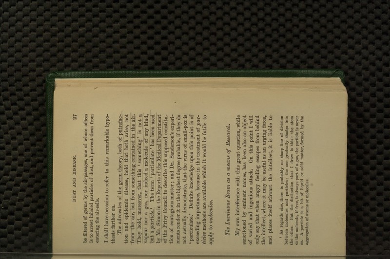 filtered of germs by the air-passages, one of whose offices is to arrest inhaled particles of dust, and prevent them from entering the air-cells. I shall have occasion to refer to this remarkable hypo- thesis farther on. The advocates of the germ theory, both of putrefac- tion and epidemic disease, hold that both arise, not ^om the air, but from something contained in the air. They hold, moreover, that this 'something' is not a vapour nor a gas, nor indeed a molecule of any kind, l)ut a 'particle,'^ The term ' particulate ' has been used bj Mr. Simon in the Eeports of the Medical Department of the Privy Council to describe this supposed constitu- tion of contagious matter; and Dr. Sanderson's experi- ments render it in the highest degree probable, if they do not actually demonstrate, that the virus of small-pox is ' particulate.' Definite knowledge upon this point is of exceeding importance, because in the treatment of jpar- ticles methods are available which it would be futile to apply to molecules. The Luminous Beam as a means of Research, My own interference with this great question, while sanctioned by eminent names, has been also an object of varied and ingenious attack. On this point I will only say that when angry feeling escapes from behind the intellect, where it may be useful as an urging force, and places itself athwart the intellect, it is liable to * As regards size, there is probably no sharp line of division between molecules and particles; the one gradually shades into the other. But the distinction that I draw is this : the atom or the molecule, if free, is always part of a gas, the particle is never so. A particle is a bit of liquid or solid matter, formed by the aggregation of atoms or molecules.