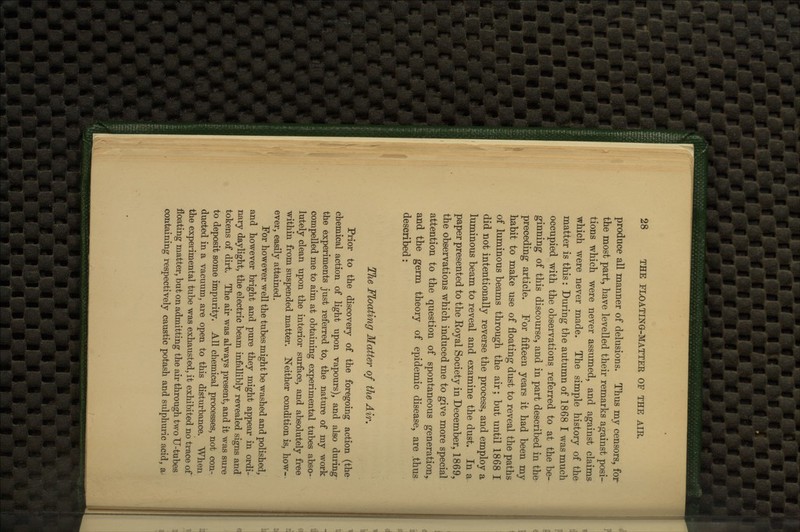 produce all manner of delusions. Thus my censors, for the most part, have levelled their remarks against posi- tions which were never assumed, and against claims which were never made. The simple history of the matter is this: During the autumn of 1868 I was much occupied with the observations referred to at the be- ginning of this discourse, and in part described in the preceding article. For fifteen years it had been my habit to make use of floating dust to reveal the paths of luminous beams through the air; but until 1868 I did not intentionally reverse the process, and employ a luminous beam to reveal and examine the dust. In a paper presented to the Koyal Society in December, 1869, the observations which induced me to give more special attention to the question of spontaneous generation, and the germ theory of epidemic disease, are .thus described: The Floating Matter of the Air, Prior to the discovery of the foregoing action (the chemical action of light upon vapours), and also during the experiments just referred to, the nature of my work compelled me to aim at obtaining experimental tubes abso- lutely clean upon the interior surface, and absolutely free within from suspended matter. Neither condition is, how- ever, easily attained. For however well the tubes might be washed and polished, and however bright and pure they might appear in ordi- nary daylight, the electric beam infallibly revealed signs and tokens of dirt. The air was always present, and it was sure to deposit some impurity. All chemical processes, not con- ducted in a vacuum, are open to this disturbance. When the experimental tube was exhausted, it exhibited no trace of floating matter, but on admitting the air through two U-tubes containing respectively caustic potash and sulphuric acid, a^