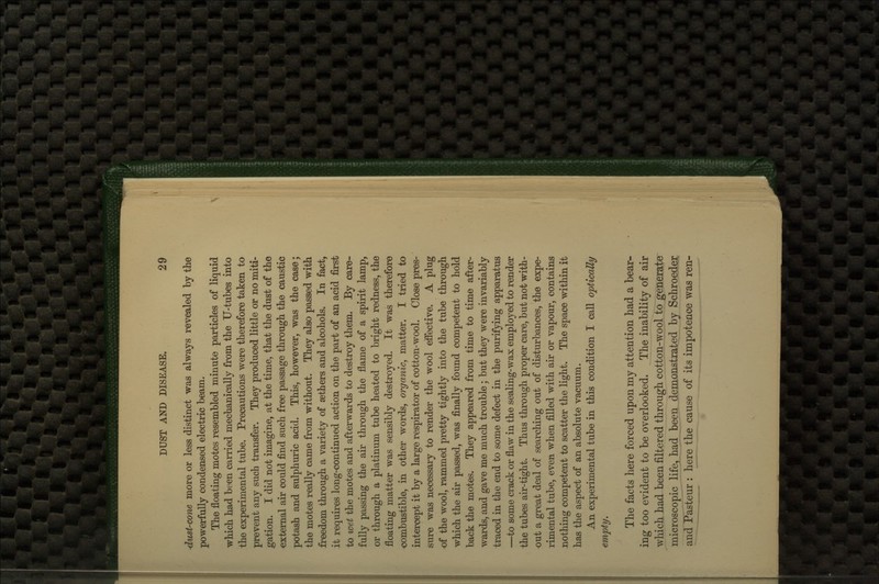 dust-cone more or less distinct was always revealed by the powerfully condensed electric beam. The floating motes resembled minute particles of liquid which had been carried mechanically from the U-tubes into the experimental tube. Precautions were therefore taken to prevent any such transfer. They produced little or no miti- gation. I did not imagine, at the time, that the dust of the ■external air could find such free passage through the caustic potash and sulphuric acid. This, however, was the case; the motes really came from without. They also passed with freedom through a variety of sethers and alcohols. In fact, it requires long-continued action on the part of an acid first to wet the motes and afterwards to destroy them. By care- fully passing the air through the flame of a spirit lamp, or through a platinum tube heated to bright redness, the floating matter was sensibly destroyed. It was therefore <;ombustible, in other words, organic, matter. I tried to intercept it by a large respirator of cotton-wool. Close pres- sure was necessary to render the wool effective. A plug of the wool, rammed pretty tightly into the tube through which the air passed, was finally found competent to hold back the motes. They appeared from time to time after- wards, and gave me much trouble; but they were invariably traced in the end to some defect in the purifying apparatus —to some crack or flaw in the sealing-wax employed to render the tubes air-tight. Thus through proper care, but not with- out a great deal of searching out of disturbances, the expe- rimental tube, even when filled with air or vapour, contains nothing competent to scatter the light. The space within it has the aspect of an absolute vacuum. An experimental tube in this condition I call optically/ empty. The facts here forced upon my attention had a bear- ing too evident to be overlooked. The inability of air which had been filtered through cotton-wool to generate microscopic life, had been demonstrated by Schroeder and Pasteur : here the cause of its impotence was ren-