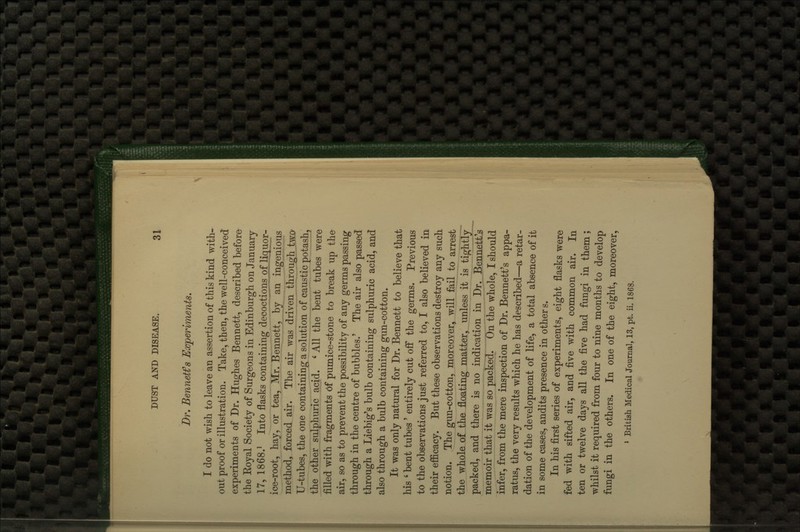 Dr. Bennetfs Experiments. I do not wish to leave an assertion of this kind with- out proof or illustration. Take, then, the well-conceived experiments of Dr. Hughes Bennett, described before the Koyal Society of Surgeons in Edinburgh on January 17, 1868.' Into flasks containing decoctions of liquor- ice-root, hay, or tea, Mr. Bennett, Jbj an ingenious method, forced air. The air was driven through two U-tubes, the one containing a solution of caustic potash, the other sulphuric acid. ' All the bent tubes were filled with fragments 6f pumice-stone to break up the air, so as to prevent the possibility of any germs passing through in the centre of bubbles.' The air also passed through a Liebig's bulb containing sulphuric acid, and also through a bulb containing gun-cotton. It was only natural for Dr. Bennett to believe that his ' bent tubes ' entirely cut off the germs. Previous to the observations just referred to, I also believed in their eflScacy. But these observations destroy any suck notion. The gun-cotton, moreover, will fail to arrest the whole of the floating matter, unless it is tightly packed, and there is no indication in Dr. Bennett's memoir that it was so packed. On the whole, I should infer, from the mere inspection of Dr. Bennett's appa- ratus, the very results which he has described—a retar- dation of the development of life, a total absence of it in some cases, audits presence in other s. In his first series of experiments, eight flasks were fed with sifted air, and five with common air. In ten or twelve days all the five had fungi in them; whilst it required from four to nine months to develop fungi in the others. In one of the eight, moreover, » British Medical Journal, 13, pt. ii. 1868.