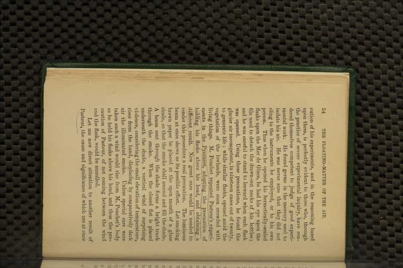 cution of his experiments, and in the reasoning based upon them, is perfectly evident to those who, through the practice of severe experimental inquiry, have ren- dered themselves competent to judge of good experi- mental work. He found germs in the mercury used to isolate his air. He was never sure that they did not cling to the instruments he employed, or to his own person. Thus when he opened his hermetically-sealed flasks upon the Mer de Griace, he had his eye upon the file used to detach the drawn-out necks of his bottles; and he was careful to stand to leeward when each flask was opened. Using these precautions, he found the glacier air incompetent, in nineteen cases out of twenty, to generate life ; while similar flasks, opened amid the vegetation of the lowlands, were soon crowded with living things. M. Pouchet repeated Pasteur'^j'.x.peri- ments in the Pyrenees, adopting the precaution of holding his flasks above his head, and obtaining a different result. Now great care would be needed to render this procedure a real precaution. The luminous beam at once shows us its possible effect. Let smoking brown paper be placed at the open mouth of a glass shade, so that the smoke shall ascend and fill the shade. A beam sent through the shade forms a bright track through the smoke. When the closed fist is placed underneath the shade, a vertical wind of surprising violence, considering the small elevation of temperature^ rises from the hand, displacmg by comparatively dark air the illuminated smoke. Unless special care were taken such a wind would rise from M. Pouchet's body as he held his flasks above his head, and thus the pre- caution of Pasteur, of not coming between the wind and the flask, would be annulled. Let me now direct attention to another result of Pasteur, the cause and significance of which are at once