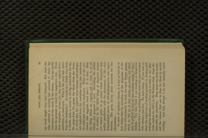my words might then have betrayed. But since the time referred to nothing has occurred to shake my conviction of the truth of the theory. Let me briefly state the grounds on which its supporters rely. From their respective viruses you may plant typhoid fever, scarlatina, or small-pox. What is the crop that arises from this husbandry ? As surely as a thistle rises from a thistle seed, as surely as the fig comes from the fig, the grape from the grape, the thorn from the thorn, so surely does the typhoid virus increase and multiply into typhoid fever, the scarlatina virus into scarlatina, the small-pox virus into small-pox. What is the con- clusion that suggests itself here ? It is this; That the thing which, we vaguely call a virus is to all intents and purposes a seed. Excluding the notion of vitality, in the whole range of chemical science you cannot point to an action which illustrates this perfect parallelism with the phenomena of life—this demonstrated power of self-multiplication and repro- duction. The germ theory alone accounts for the phenomena. In cases of epidemic disease, it is not on bad air or foul drains that the attention of the physician of the futiue will primarily be fixed, but upon disease germs5_ which no bad air or foul drains can create, but which may be puslied by foul air into virulent energy of repro- duction. You may think I am treading on dangerous ground, that I am putting forth views that may interfere with salutary practice. No such thing. If you wish to learn the impotence of medical practice in dealing with contagious diseases, you have only to refer to the Har- veian oration for 1871, by Sir William Grull. Such dis- eases defy the physician. They must run their course, and the utmost that can be done for them is careful nursing. And this, though I do not specially insist