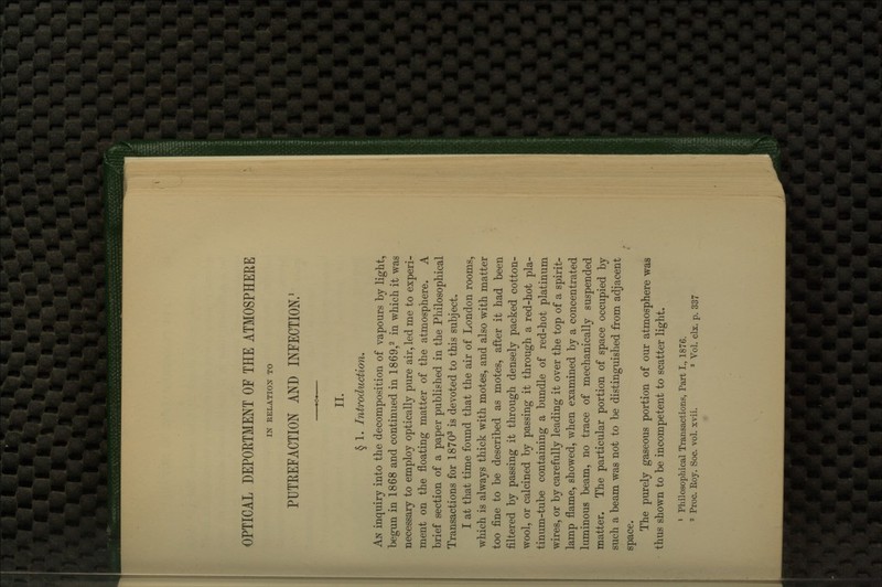 OPTICAL DEPORTMENT OF THE ATMOSPHERE IN EELATIOX TO PUTEEFACTION AND INFECTION/ II. § 1. Introduction, An inquiry into the decomposition of vapours by light, begun in 1868 and continued in 1869,^ in which it was necessary to employ optically pure air, led me to experi- ment on the floating matter of the atmosphere. A brief section of a paper published in the Philosophical Transactions for 1870^ is devoted to this subject. I at that time found that the air of London rooms, which is always thick with motes, and also with matter too fine to be described as motes, after it had been filtered by passing it through densely packed cotton- wool, or calcined by passing it through a red-hot pla- tinum-tube containing a bundle of red-hot platinum wires, or by carefully leading it over the top of a spirit- lamp flame, showed, when examined by a concentrated luminous beam, no trace of mechanically suspended matter. The particular portion of space occupied by such a beam was not to be distinguished from adjacent space. The purely gaseous portion of our atmosphere was thus shown to be incompetent to scatter light. 1 Philosophical Transactions, Part I., 1876. 2 Proc. Roy. Soc. vol. xvii. ^ Vol. clx. p. 337