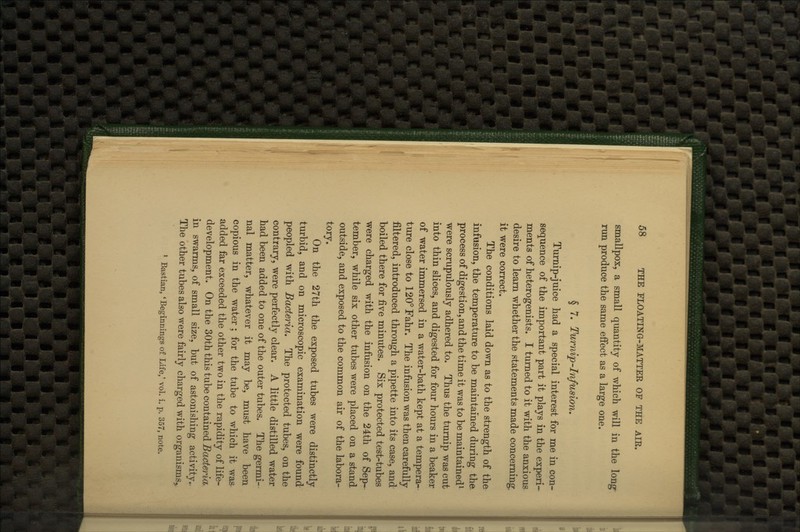 smallpox, a small quantity of which will in the long run produce the same eifect as a large one. § 7. Turnip-Infusion, Turnip-juice had a special interest for me in con- sequence of the important part it plays in the experi- ments of heterogenists. I turned to it with the anxious desire to learn whether the statements made concerning, it were correct. The conditions laid down as to the strength of the infusion, the temperature to be maintained during the process of digestion, and the time it was to be maintained^ were scrupulously adhered to. Thus the turnip was cut into thin slices, and digested for four hours in a beaker of water immersed in a water-bath kept at a tempera- ture close to 120°Fahr. The infusion was then carefully filtered, introduced through a pipette into its case, and boiled there for five minutes. Six protected test-tubes were charged with the infusion on the 24th of Sep- tember, while six other tubes were placed on a stand outside, and exposed to the common air of the labora- tory. On the 27th the exposed tubes were distinctly turbid, and on microscopic examination were found peopled with Bacteria, The protected tubes, on the contrary, were perfectly clear. A little distilled water had been added to one of the outer tubes. The germi- nal matter, whatever it may be, must have been copious in the water ; for the tube to which it was added far exceeded the other two in the rapidity of life- development. On the 30th this tube contained Bacteria^ in swarms, of small size, but of astonishing activity.. The other tubes also were fairly charged with organisms,, * Bastian, 'Beginnings of Life,' vol. i. p. 357, note.