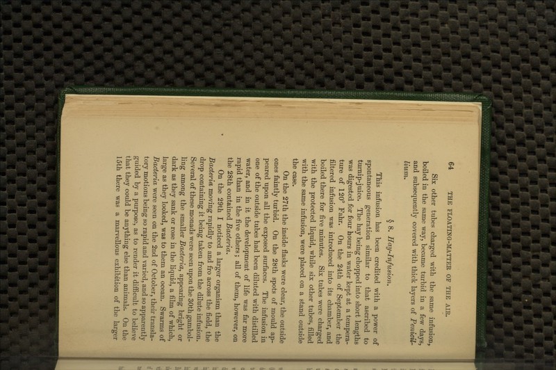 Six other tubes charged with the same infusion, boiled in the same way, became turbid in a few days, and subsequently covered with thick layers of PenicU- lium. § 8. Hay-Infusion. This infusion has been credited with a power of spontaneous generation similar to that ascribed to turnip-juice. The hay being chopped into short lengths was digested for four hours in water kept at a tempera- ture of 120° Fahr. On the 24th of September the filtered infusion was introduced into its chamber, and boiled there for five minutes. Six tubes were charged with the protected liquid, while six other tubes, filled with the same infusion, were placed on a stand outside the case. On the 27th the inside flasks were clear, the outside ones faintly turbid. On the 28th spots of mould ap- peared upon all the exposed surfaces. The infusion in one of the outside tubes had been diluted with distilled water, and in it the development of life was far more rapid than in the five others; all of them, however, on the 28th contained Bacteria, On the 29th I noticed a larger organism than the Bacteria moving rapidly to and fro across the field, the drop containing it being taken from the dilute infusion. Several of these monads were seen upon the 30th gambol- ling among the smaller Bacteria, appearing bright or dark as they sank or rose in the liquid, a film of which, large as they looked, was to them an ocean. Swarms of Bacteria were seen on the 2nd of October, their transla- tory motions being so rapid and varied, and so apparently guided by a purpose, as to render it difiicult to believe that they could be anything else than animals. On the 15th there was a marvellous exhibition of the larger