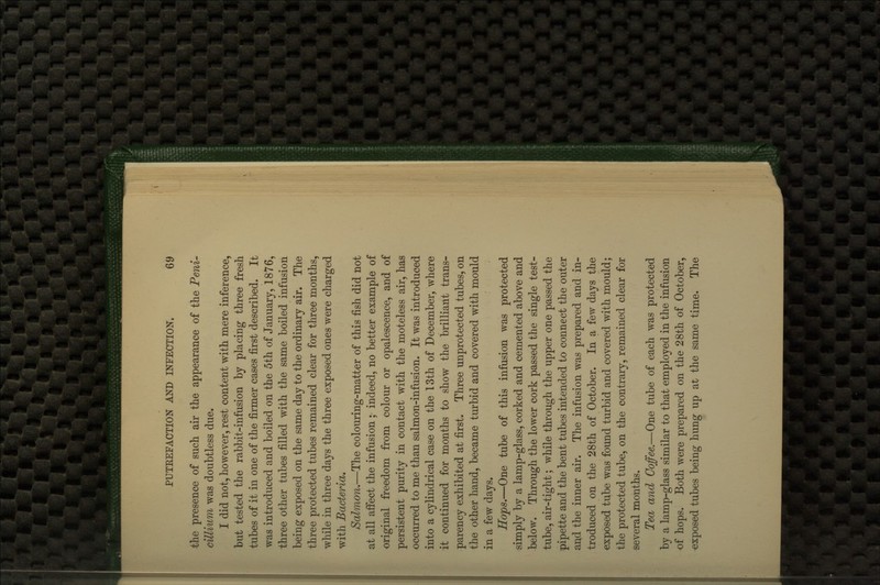 the presence of such air the appearance of the Peni- cUlium was doubtless due. I did not, however, rest content with mere inference, but tested the rabbit-infusion by placing three fresh tubes of it in one of the firmer cases first described. It was introduced and boiled on the 5th of January, 1876, three other tubes filled with the same boiled infusion being exposed on the same day to the ordinary air. The three protected tubes remained clear for three months, while in three days the three exposed ones were charged with Bacteria. Salmon.—The colouring-matter of this fish did not at all afioct the infusion ; indeed, no better example of original freedom from colour or opalescence, and of persistent pmity in contact with the moteless air, has occurred to me than salmon-infusion. It was introduced into a cylindrical case on the 13th of December, where it continued for months to show the brilliant trans- parency exhibited at first. Three unprotected tubes, on the other hand, became turbid and covered with mould in a few days. Hops.—One tube of this infusion was protected simply by a lamp-glass, corked and cemented above and below. Through the lower cork passed the single test- tube, air-tight; while through the upper one passed the pipette and the bent tubes intended to connect the outer and the inner air. The infusion was prepared and in- troduced on the 28th of October. In a few days the exposed tube was found turbid and covered with mould; the protected tube, on the contrary, remained clear for several months. Tea and Coffee.—One tube of each was protected by a lamp-glass similar to that employed in the infusion of hops. Both were prepared on the 28th of October, exposed tubes being hung up at the same time. The