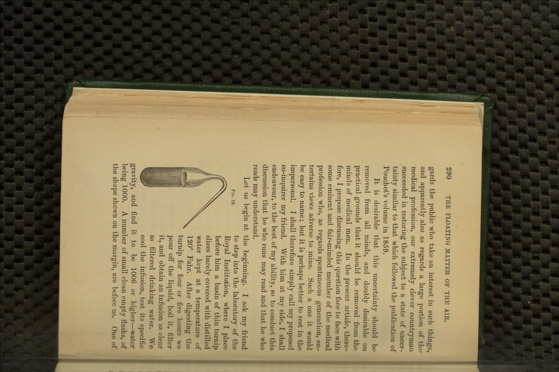 gards the public who take an interest in such things, and apparently also as regards a large portion of the* medical profession, our extremely clever countryman succeeded in restoring the subject to a state of uncer- tainty similar to that which followed the publication of Pouchet's volume in 1859. It is desirable that this uncertainty should be removed from all minds, and doubly desirable on practical grounds that it should be removed from the minds of medical men. In the present article, there- fore, I propose discussing this question face to face with some eminent and fair-minded member of the medical profession who, as regards spontaneous generation, en- tertains views adverse to mine. Such a one it would be easy to name; but it is perhaps better to rest in the- impersonal. I shall therefore simply call my proposed co-inquirer my friend. With him at my side, I shall endeavour, to the best of my ability, so to conduct this discussion that he who runs may read and that he who reads may understand. Let us begin at the beginning. I ask my friend to step into the laboratory of the Koyal Institution, where I place before him a basin of thin turnip slices barely covered with distilled water kept at a temperature of 120° Fahr. After digesting the turnip for four or five hours we pour off the liquid, boil it, filter it, and obtain an infusion as clear as filtered drinking water. We cool the infusion, test its specific gravity, and find it to be 1006 or higher—water being 1000. A number of small clean empty flasks, of the shape shown on the margin, are before us. One of Fig. 23.