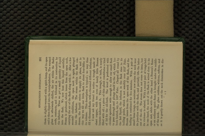 them is slightly warmed with a spirit-lamp, and its open end is then dipped into the turnip-infusion. The warmed glass is afterwards chilled, the air within the flasks cools, contracts, and is followed in its contraction by the infusion. Thus we get a small quantity of liquid into the flask. We now heat this liquid carefully. Steam is produced, which issues from the open neck, carrying the air of the flask along with it. After a few seconds' ebullition, the open neck is again plunged into the infusion. The steam within the flask con- denses, the liquid enters to supply its place, and in this way we fill our little flask to about four-fifths of its volume. This description is typical; we may thus fill a thousand flasks with a thousand different infusions. I now ask my friend to notice a trough made of sheet copper, with two rows of handy little Bunsen burners underneath it. This trough, or bath, is nearly filled with oil; a piece of thin plank constitutes a kind of lid for the oil-bath. The wood is perforated with circular apertures wide enough to allow our small flask to pass through and plunge itself in the oil, which has been heated, say, to 250° Fahr. Clasped all round by the hot liquid, the infusion in the flask rises to its boiling point, which is not sensibly over 212° Fahr. Steam issues from the open neck of the flask, and the boiling is continued for five minutes. With a pair of small brass tongs, an assistant now seizes the neck near its junction with the flask, and partially lifts the latter out of the oil. The steam does not cease to issue, but its violence is abated. With a second pair of tongs held in one hand, the neck of the flask is seized close to its open end, while with the other hand a Bunsen's flame or an ordinary spirit flame is brought under the middle of the neck. The glass reddens, whitens, softens, and as it is gently drawn out the neck diminishes in dia- V 2