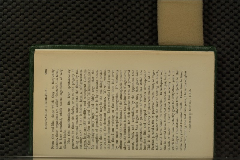 From the rod-like shape which they so frequently asaurae, these organisms are called ' bacteria'—a term, be it here remarked, which covers organisms of very diverse kinds. Has this multitudinous life been spontaneously generated in these six flasks, or is it the progeny of living germinal matter carried into the flasks by the entering air? If the infusions have a self-generative ^>ower, how are the sterility and consequent clearness of the fifty-four uninjured flasks to be accounted for ? My colleague may urge—and fairly urge—that the assumption of germinal matter is by no means neces- sary ; that the air itself may be the one thing needed to wake up the dormant infusions. We will examine this point immediately. But meanwhile I would remind him that I am working on the exact lines laid down by our most conspicuous heterogenist. He distinctly affirms that the withdrawal of the atmospheric pressure above the infusion favours the production of organisms ; and he accounts for their absence in tins of preserved meat, fruit, and vegetables, by the hypothesis that fermentation has begun in such tins, that gases have been generated, the pressure of which has stifled the incipient life and stopped its further development.^ This is the new theory of preserved meats. Had Dr. Bastian pierced a tin of preserved meat, fruit, or vege- table under water with the view of testing its truth, he would have found it erroneous. In well-preserved tins he would have found, not an outrush of gas, but an inrush of water. I have noticed this recently in tins which have lain perfectly good for sixty-three years in the Eoyal Institution. Modem tins, subjected to the same test, yielded the same result. From time to time, moreover, during the last two years, I have placed glass ' * Beginnings of Life,' vol. 1. p. 418.