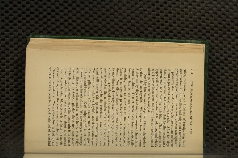 tubes, containing clear infusions of turnip, hay, beef, and mutton, in iron bottles, and subjected them to air- pressures varying from ten to twenty-seven atmospheres —^pressures, it is needless to say, far more than sufficient to tear a preserved meat tin to shreds. After ten days these infusions were taken from their bottles rotten with putrefaction and teeming with life. Thus collapses an hypothesis which had no rational foundation, and which could never have seen the light had any well-directed attempt been made to verify it. Our fifty-four vacuous and pellucid flasks also declare against the heterogenist. We expose them to a warm Alpine sun by day, and at night we suspend them in a warm kitchen. Four of them have been accidentally broken; but at the end of a month we find the fifty remaining ones as clear as at the commencement. There is no sign of putrefaction or of life in any of them. We divide these flasks into two groups of twenty-three and twenty-seven respectively (an accident of counting rendered the division uneven). The question now is whether the admission of air can liberate any generative energy in the infusions. Our next experi- ment will answer this question and something more. We carry the flasks to a hayloft, and there, with a pair of steel pliers, snip off the sealed ends of the group of three-and-twenty. Each snipping off is of course followed by an inrush of air. We now carry our twenty- seven flasks, our pliers, and a spirit-lamp, to a ledge overlooking the Aletsch glacier, about 200 feet above the hayloft, from which ledge the mountain falls almost precipitously to the north-east for about a thousand feet. A gentle wind blows towards us from the north- east—that is, across the crests and snow-fields of the Oberland mountains. We are therefore bathed by air which must have been for a good while out of practical