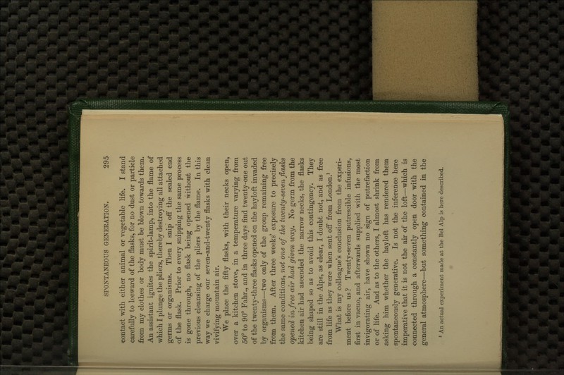 contact with either animal or vegetable life. I stand carefully to leeward of the flasks, for no dust or particle from my clothes or body must be blown towards them. An assistant ignites the spirit-lamp, into the flame of which I plunge the pliers, thereby destroying all attached germs or organisms. Then I snip off the sealed end of the flask. Prior to every snipping the same process is gone through, no flask being opened without the previous cleansing of the pliers by the flame. In this way we charge our seven-and-twenty flasks with clean vivifying mountain air. We place the fifty flasks, with their necks open, over a kitchen stove, in a temperature varying from 50° to 90° Fahr., and in three days find twenty-one out of the twenty-three flasks opened on the hayloft invaded by organisms—two only of the group remaining free from them. After three weeks' exposure to precisely the same conditions, not one of the twenty-seven flasks opened in free air had given way. No germ from the kitchen air had ascended the narrow necks, the flasks being shaped so as to avoid this contingency. They are still in the Alps, as clear, I doubt not, and as free from life as they were when sent off from London.^ What is my colleague's conclusion from the experi- ment before us? Twenty-seven putrescible infusions, first in vacuo, and afterwards supplied with the most invigorating air, have shown no sign of putrefaction or of life. And as to the others, I almost shrink from asking him whether the hayloft has rendered them spontaneously generative. Is not the inference here imperative that it is not the air of the loft—which is connected through a constantly open door with the general atmosphere—^but something contained in the * An actual experiment made at the Bel Alp is here described.