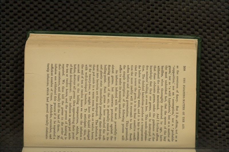 as the creatures of fancy. But I do affirm, not as a ' supposition,' nor an ' assumption,' nor a ' probable guess,' nor as ' a wild hypothesis,' but as a matter of the most undoubted fact, that the spores of the hay bacillus, when thoroughly desiccated by age, have withstood the ordeal mentioned. And I further affirm that these obdurate germs, under the guidance of the knowledge that they are germs, can be destroyed by five minutes' boiling, or even less. This needs explana- tion. The finished bacterium perishes at a temperature far below that of boiling water, and it is fair to assume that the nearer the germ is to its final sensitive condi- tion the more readily will it succumb to heat. Seeds soften before and during germination. This premised,^ the simple description of the following process will suffice to make its meaning understood. An infusion infected with the most powerfully re- sistent germs, but otherwise protected against the floating matters of the air, is gradually raised to its boiling-point. Such germs as have reached the soft and plastic state immediately preceding their develop- ment into bacteria are thus destroyed. The infusion is then put aside in a warm room for ten or twelve hours. If for twenty-four, we might have the liquid charged with well-developed bacteria. To anticipate this, at the end of ten or twelve hours we raise the infusion a second time to the boiling temperature, which, as before, destroys all germs then approaching their point of final development. The infusion is again put aside for ten or twelve hours, and the process of heating is repeated. We thus kill the germs in the order of their resistance^ and finally kill the last of them. No infusion can withstand this process if it be repeated a sufficient number of times. Artichoke, cucumber, and turnip infusions, which had proved specially obstinate