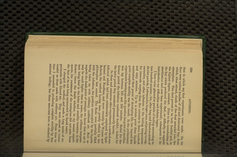 that in which my first experiments were made. On its floor were various bundles of old and desiccated hay, from which, when stirred, clouds of fine dust ascended into the atmosphere. This dust proved to be both fruitful and, in the highest degree, resistant. Prior to the introduction of the hay which produced the dust, no difficulty as regards sterilization had ever been experienced; subsequent to its introduction my difficulties and defeats began. I have twice glanced at periods of boiling amounting to two hundred minutes ; for, after long and laborious trials of shorter periods, I advanced to longer ones, subjecting turnip, cucumber, and other infusions to the boiling temperature for intervals varying from five minutes to three hundred and sixty minutes. Up to a certain point these liquids maintained their power of developing life, but beyond this point complete sterility was the result. In the preliminary experiments bearing upon this question the point of steriliza- tion lay between 180 and 240 minutes. Boiled for the former period the infusions continued fruitful; boiled for the latter period they remained permanently barren. In these and numerous other experiments a method was followed which had been substantially employed by Spal- lanzani and Needham, and more recently by Wyman and Roberts, the method having been greatly refined by the philosopher last named. The flasks were partially filled with the infusions, the portions unoccupied by the liquids being taken up with ordinary unfiltered air. Now as regards the death-point of contagia we know that in air it may be much higher than in water, the selfsame tempera- ture being fatal in the latter and sensibly harmless in the former; hence the doubt whether, in my recent experi- ments, the resistance of the contagium did not arise from the fact of its not being surrounded by liquid water. I changed the method, and made a long series of ex- periments with filtered air. They were almost as unsuc- cessful as those made with ordinary air. From time to time I succeeded in producing complete sterility by five minutes' boiling; but these successes were so checked by