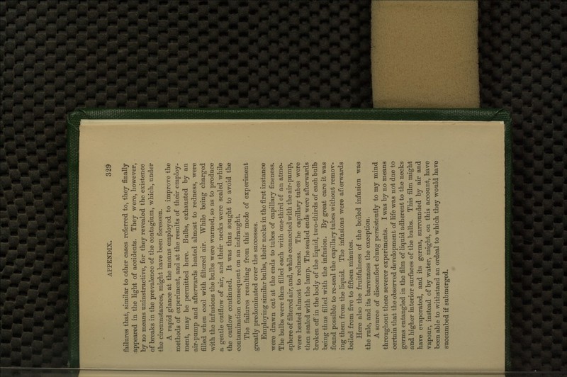 failures that, similar to other cases referred to, they finally appeared in the light of accidents. They were, however, by no means uninstructive, for they revealed the existence of breaks in the prevalence of the contaginm, which, under the circumstances, might have been foreseen. A rapid glance at the means employed to improve the methods of experiment, and at the results of their employ- ment, may be permitted here. Bulbs, exhausted by an air-pump and afterwards heated almost to redness, were filled when cool with filtered air. While being charged with the infusions the bulbs were warmed, so as to produce a gentle outflow of air, and their necks were sealed while the outflow continued. It was thus sought to avoid the contamination consequent on an indraught. The failures resulting from this mode of experiment greatly predominated over the successes. Employing similar bulbs, their necks in the first instance were drawn out at the ends to tubes of capillary fineness. The bulbs were then filled each with one-third of an atmo- sphere of filtered air, and, while connected with the air-pump, were heated almost to redness. The capillary tubes were then sealed with the lamp. The sealed ends were afterwards broken off* in the body of the liquid, two-thirds of each bulb being thus filled with the infusion. By great care it was found possible to re-seal the capillary tubes without remov- ing them from the liquid. The infusions were afterwards boiled from five to fifteen minutes. Here also the fruitfulness of the boiled infusion was the rule, and its barrenness the exception. A source of discomfort clung persistently to my mind throughout these severer experiments. I was by no means certain that the observed development of life was not due to germs entangled in the film of liquid adherent to the necks and higher interior surfaces of the bulbs. This film might have evaporated, and its germs, surrounded by air and vapour, instead of by water, might, on this account, have been able to withstand an ordeal to which they would have succumbed if submerged.