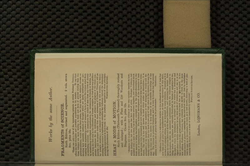 Works hy the same Author. FRAGMENTS of SOIBlSrOE. Sixth Edition, revised and augmented. 2 vols, crown 8vo. price 16s. 'These are only a few of the interesting subjects on which Professor Tyndall offers his best thoughts and powerful expositions to his readers. ... To say that these volumes are more worthy in their new form of general reading than thie previous editions, would be but faint praise, for they aim, with eminent success, at showing how scientific methods of thought which are easily intelligible are per- meating with augmenting power all masses of facts in which the human mind finds an absorbing interest. To emancipate the minds of men from any form of slavery by substituting intelligent comprehension for unreasoning formulae or wonder, lias ever been the first step in the liberation of human energies, so that they may produce greater happiness for the individual and advance the progress of the whole com- munity ; and we cannot doubt that these utterances of Professor Tyndall will g>o far towards creating a new element of religious belief in this country, by demon- strating that science is legitimately extending her influence beyond the elementary principles expounded in text-books to the practical application of those principles among the phenomena of life.' We3tminstkr Review. HEAT a MODE of MOTION. Sixth Edition (Thirteenth Thousand) thoroughly revised and enlarged ; with a Plate and 110 Woodcuts and Diagrams. Crown 8vo. price 12s. ' students will be glad to see a new edition of this very valuable treatise on heat, which during the last two years has been out of print. Professor Tyndall, not satisfied mth a mere re-issue, lias re-written several chapters, and introduced much fresh matter to bring the information conveyed up to the latest discoveries iu the science of thermodynamics. The historical development of the dynamics of heat has been more fully elucidated, and new chapters on electrical heat have been intro- duced. The work is too well known to need either praise or description; it is exhaustive of its subject, and the materials so well arranged, so clearly and dis- tinctly explained, that the book is not only of high value to the student, but may be read by every one who desires to keep abreast of the scientific knowledge of the day. The volume is profusely illustrated, and it is easy to foresee that the present edition will pass out of print as rapidly as its predecessors.' Standard. ' Professor Tyndall's well-known treatise on the mechanical theory of heat has now been out of print for a considerable time, so that the appearance of this sixth, revised and enlarged edition, will be welcomed by many students. Founded as it is upon his lectures delivered at the Royal Institution, and retaining the lecture form in its chapters, while the numerous experiments which the Professor delights to bring before bis audiences are copiously illustrated by figures of apparatus in use, the style in which the information is conveyed to the reader has a freshness and vigour about it hardly attainable by any drier mode of treatment, and one is at no loss to understand the great popularity that this book has so Iqpg enjoyed. In his new edition Professor Tyndall has evidently been careful to work in the most recent results of physical researches in the somewhat wide field that he undert^es here to open up to his readers, his book, as is well known, discussing a host of phe- nomena with which heat is more or less immediately concerned.' Popular Science Review. London, LONGMANS & CO.