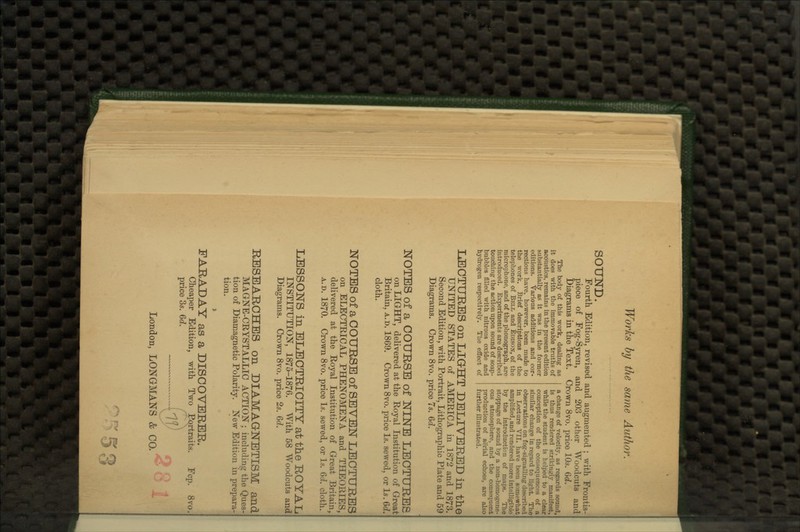 SOUND. Fourth Edition, revised and augmented ; with Frontis- piece of Fog-Syren, and 203 other Woodcuts and Diagrams in the Text. Crown 8vo. price 10s. Qd. The body of this work, dealing as it does with the immovable truths of acoustics, remains in the present edition aubstantially as it was in the former editions. Various additions and cor- rections have, however, been made to the work. Brief descriptions of the telephones of Bell and Edison, of the microphone, and of the phonograph, are introduced. Experiments are described touching the action upon sound of soap- bubbles filled with nitrous oxide and hydrogen respectively. The effect of a change of velocity, as regards sound, is thus rendered strikingly manifest, while the student is helped to a clear conception of the consequences of a similar change in regard to light. The observations on fog-signalling described in Lecture VII. have been somewhat amplified, and rendered more intelligible by the introduction of maps. The stoppage of sound by a non-homogene- ous atmosphere, and the consequent production of aerial echoes, are also further illustrated. IaEOTURBS on L.IG-HT DELIVERED in the UNITED STATES of AMERICA in 1872 and 1873. Second Edition, with Portrait, Lithographic Plate and 59 Diagrams. Crown 8vo. price 7s. 6c?. NOTES of a COURSE of JSTINB LECTURES on LIGHT, delivered at the Royal Institution of Great Britain, a.d. 1869. Crown 8vo. price Is. sewed, or Is. 6d. cloth. NOTES of a COURSE of SEVEN LECTURES on ELECTRICAL PHENOMENA and THEORIES, delivered at the Royal Institution of Great Britain, A.D. 1870. Crown 8vo. price Is. sewed, or Is. Qd. cloth. LESSONS in ELECTRICITY at the ROYAL INSTITUTION, 1875-1876. With 58 Woodcuts and Diagrams. Crown 8vo. price 2s. 6d. RESEARCHES on DIAMAQNETISM and MAGNE-CRYSTALLIC ACTION ; including the Ques- tion of Diamagnetic Polarity. New Edition in prepara- tion. FARADAY as a DISCOVERER. Cheaper Edition, with Two Portraits. Fcp. 8vo. price 3s. Qd. ~ X^P London, LONGMANS & CO. 281 5 a