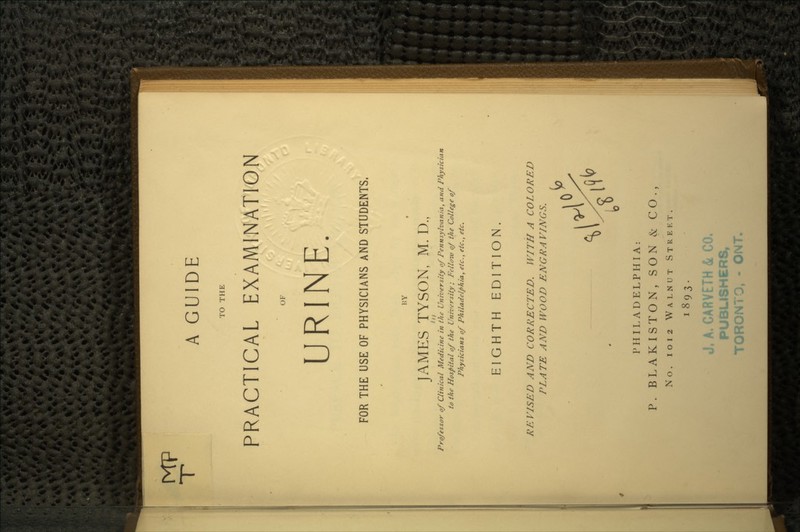 A GUIDE TO THE PRACTICAL EXAMINATION OF URINE. FOR THE USE OF PHYSICIANS AND STUDENTS, BY JAMES TYSON, M. D., Professor of Clinical Medicine in the University of Pennsylvania, and Physician to the Hospital of the University; Felloiv of the College of Physicians of Philadelphia, etc., etc., etc. EIGHTH EDITION. REVISED AND CORRECTED. WITH A COLORED PLATE AND WOOD ENGRAVINGS. PHILADELPHIA: P. BLAKISTON, SON & CO., No. i o i 2 WALNUT STREET. 1893. J, A. CARVETH & CO, PUBLISHERS, tORONTO, - ONT.