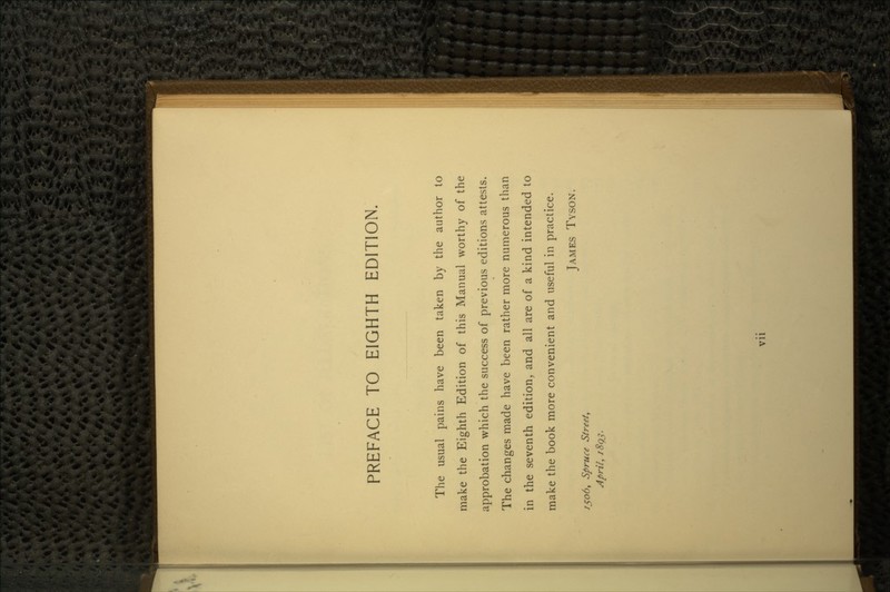 PREFACE TO EIGHTH EDITION. The usual pains have been taken by the author to make the Eighth Edition of this Manual worthy of the approbation which the success of previous editions attests. The changes made have been rather more numerous than in the seventh edition, and all are of a kind intended to make the book more convenient and useful in practice. JAMES TYSON. , Spruce Street, April, 1893. Vll