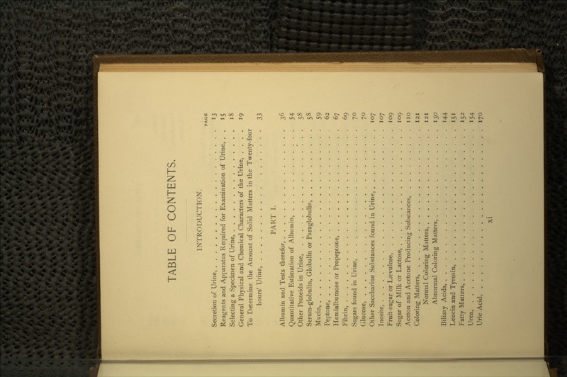 TABLE OF CONTENTS. INTRODUCTION. PAGE Secretion of Urine, 13 Reagents and Apparatus Required for Examination of Urine, . . 15 Selecting a Specimen of Urine, 18 General Physical and Chemical Characters of the Urine, .... 19 To Determine the Amount of Solid Matters in the Twenty-four hours' Urine, . 33 PART I. Albumin and Tests therefor, 36 Quantitative Estimation of Albumin, 54 Other Proteids in Urine, * . . 58 Serum-globulin, Globulin or Paraglobulin, . 58 Mucin, 59 Peptone, 62 Hemialbumose or Propeptone, 67 Fibrin, 69 Sugars found in Urine, 7° Glucose, 70 Other Saccharine Substances found in Urine, 107 Inosite, 107 Fruit-sugar or Laevulose. 109 Sugar of Milk or Lactose, 109 Aceton and Acetone Producing Substances, no Coloring Matters, 121 Normal Coloring Matters, 121 Abnormal Coloring Matters, 130 Biliary Acids, 144 Leucin and Tyrosin, 151 Fatty Matters, 152 Urea, 154 Uric Acid, . . . , 170