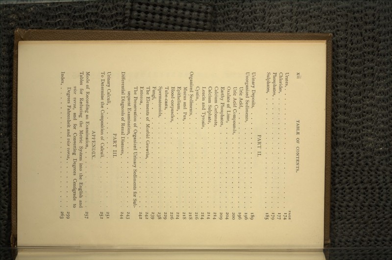 PAGE Urates, 174 Chlorides, 177 Phosphates, 179 Sulphates, 185 PART II. Urinary Deposits 189 Unorganized Sediments, 196 Uric Acid, 196 Uric Acid Compounds, 200 Oxalate of Lime, 204 Earthy Phosphates, 209 Calcium Carbonate, . 214 Calcium Sulphate, 214 Leucin and Tyrosin, . 214 Cystin, 216 Organized Sediments, 218 Mucus and Pus, 218 Epithelium, 224 Blood-corpuscles, 226 Tube-casts, 229 Spermatozoids 238 Fungi, 239 The Elements of Morbid Growths, 242 Entozoa, 242 The Preservation of Organized Urinary Sediments for Sub- sequent Examination, 243 Differential Diagnosis of Renal Diseases, 244 PART III. Urinary Calculi, 251 To Determine the Composition of Calculi, 252 APPENDIX. Mode of Recording an Examination, 257 Tables for Reducing the Metric System into the English and vice versa, and for Converting Degrees Centigrade to Degrees Fahrenheit and vice versa, 259 Index, . 263