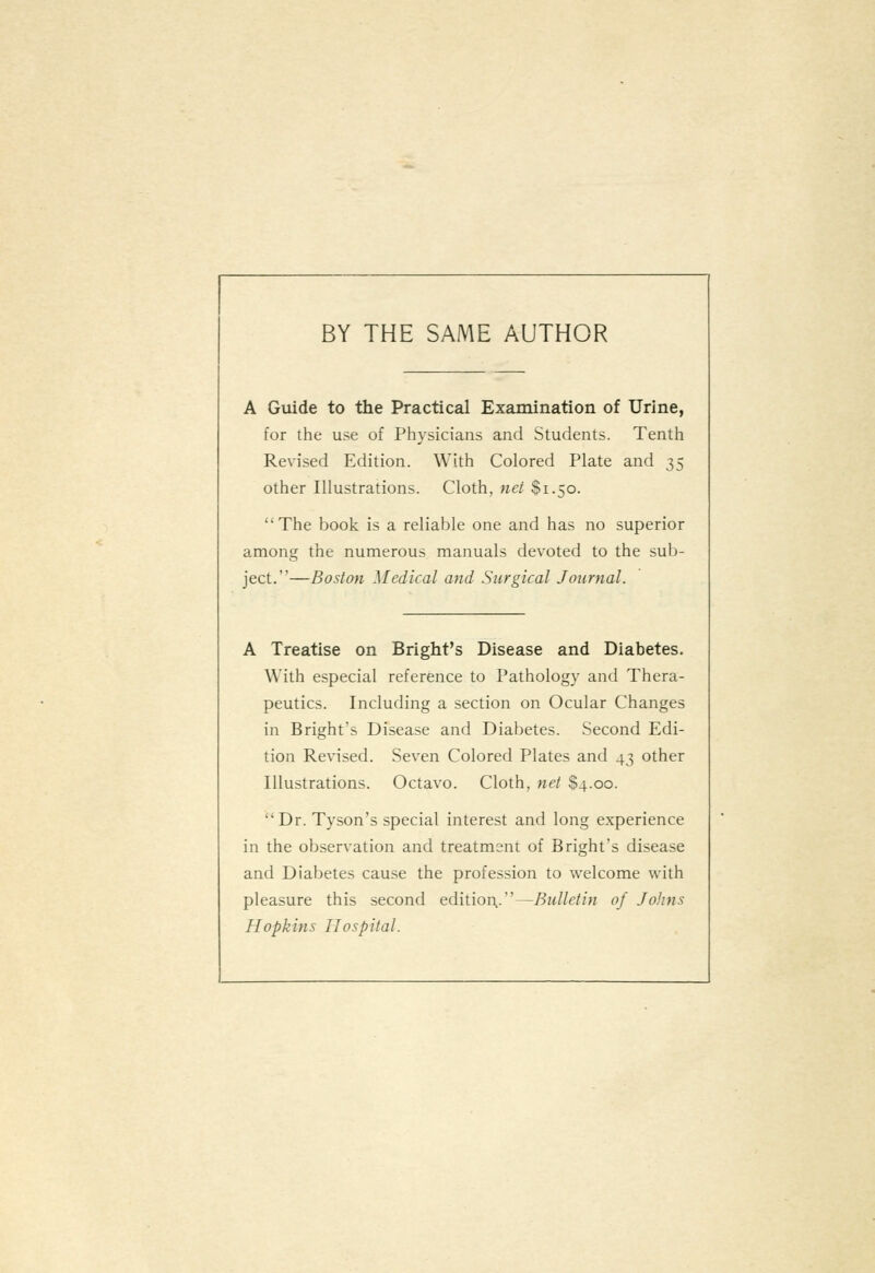 BY THE SAME AUTHOR A Guide to the Practical Examination of Urine, for the use of Physicians and Students. Tenth Revised Edition. With Colored Plate and 35 other Illustrations. Cloth, net $1.50. The book is a reliable one and has no superior among the numerous manuals devoted to the sub- ject.—Boston Medical and Surgical Journal. A Treatise on Bright's Disease and Diabetes. With especial reference to Pathology and Thera- peutics. Including a section on Ocular Changes in Bright's Disease and Diabetes. Second Edi- tion Revised. Seven Colored Plates and 43 other Illustrations. Octavo. Cloth, net $4.00. Dr. Tyson's special interest and long experience in the observation and treatment of Bright's disease and Diabetes cause the profession to welcome with pleasure this second edition,.—Bulletin of Johns Hopkins Hospital.