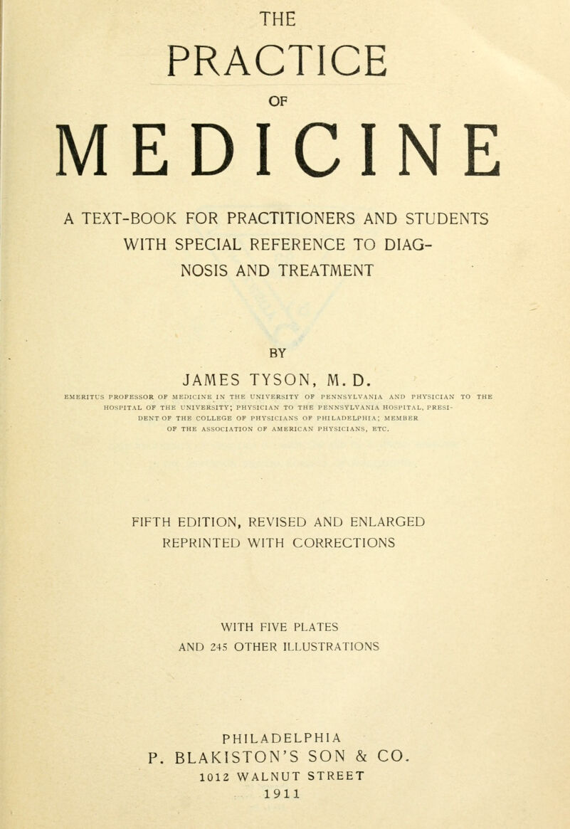 THE PRACTICE OF MEDICINE A TEXT-BOOK FOR PRACTITIONERS AND STUDENTS WITH SPECIAL REFERENCE TO DIAG- NOSIS AND TREATMENT BY JAMES TYSON, M. D. EMERITUS PROFESSOR OF MEDICINE IN THE UNIVERSITY OF PENNSYLVANIA AND PHYSICIAN TO THE HOSPITAL OF THE UNIVERSITY; PHYSICIAN TO THE PENNSYLVANIA HOSPITAL, PRESI- DENT OF THE COLLEGE OF PHYSICIANS OF PHILADELPHIA; MEMBER OF THE ASSOCIATION OF AMERICAN PHYSICIANS, ETC. FIFTH EDITION, REVISED AND ENLARGED REPRINTED WITH CORRECTIONS WITH FIVE PLATES AND 245 OTHER ILLUSTRATIONS PHILADELPHIA P. BLAKISTON'S SON & CO. 1012 WALNUT STREET 1911