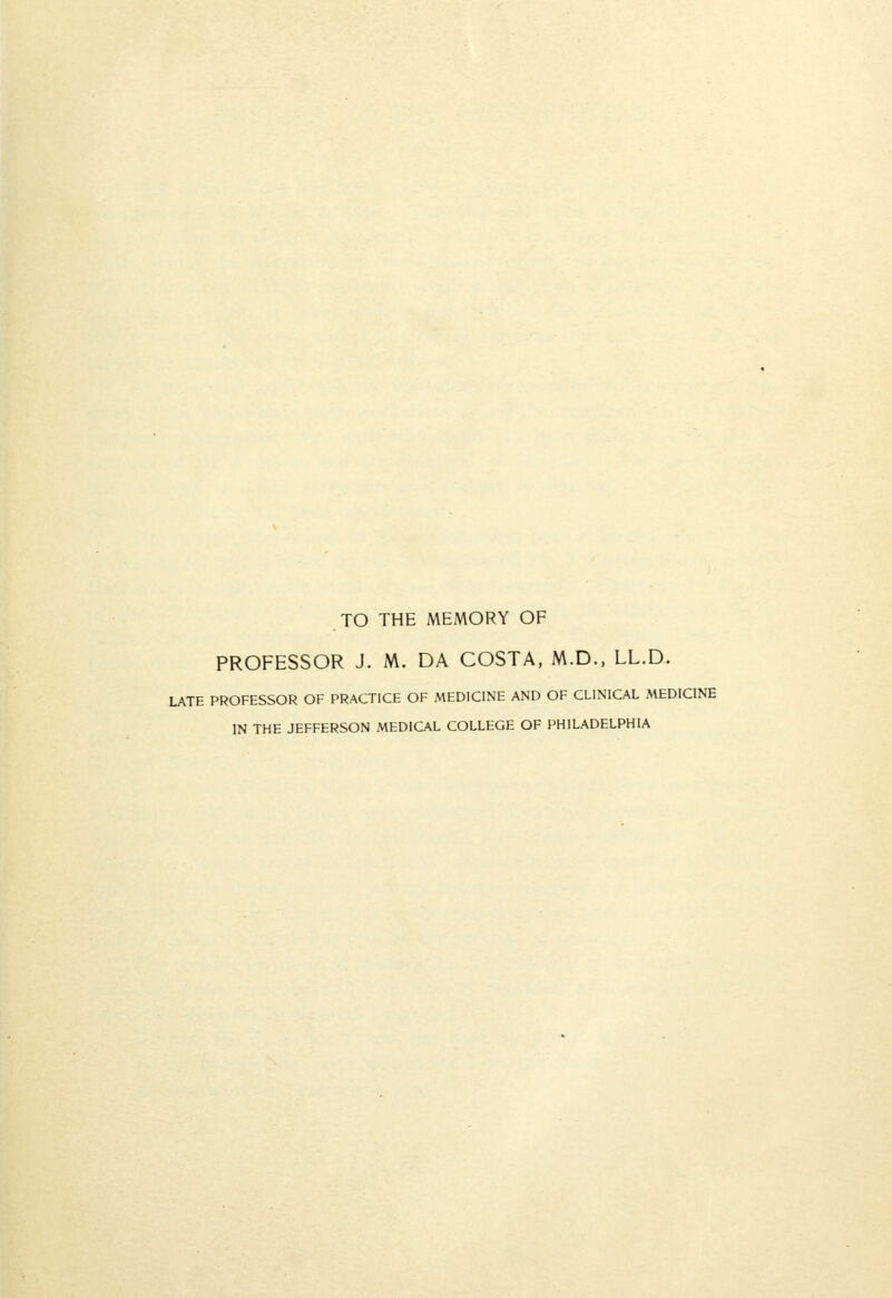 TO THE MEMORY OF PROFESSOR J. M. DA COSTA, M.D., LL.D. LATE PROFESSOR OF PRACTICE OF MEDICINE AND OF CLINICAL MEDICINE IN THE JEFFERSON MEDICAL COLLEGE OF PHILADELPHIA