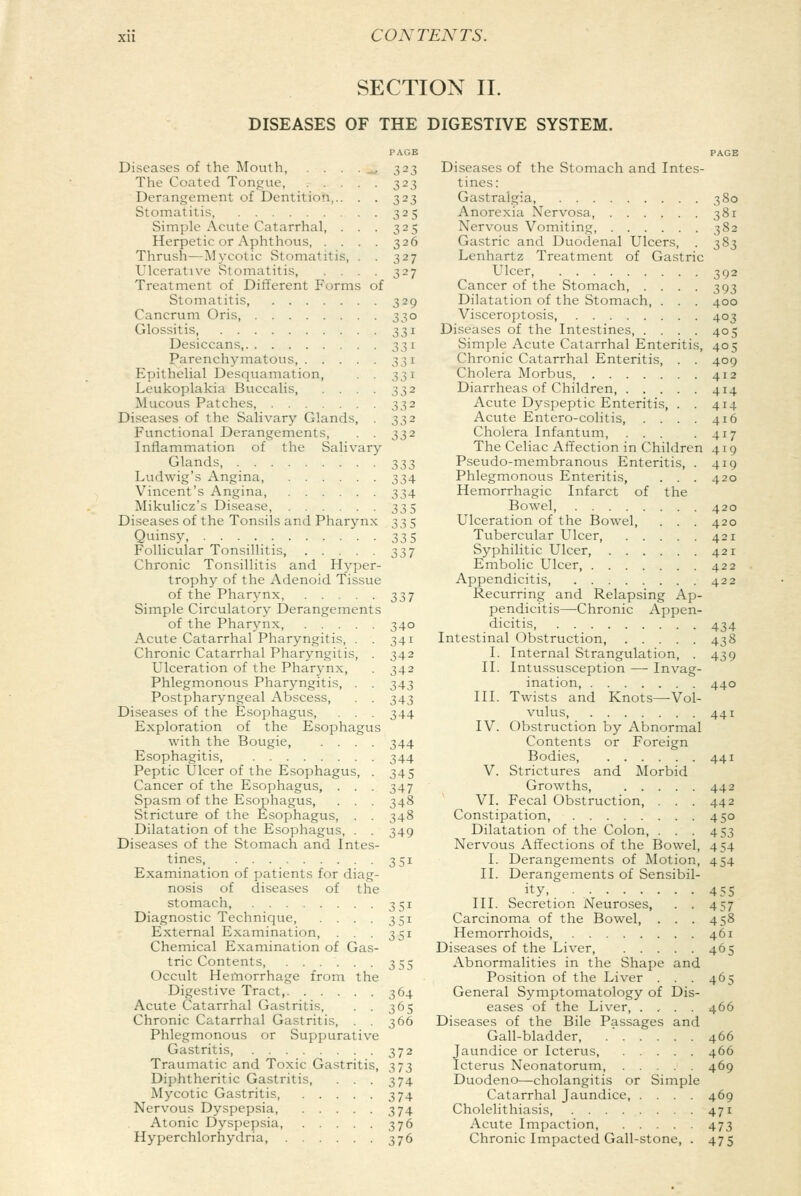 SECTION II. DISEASES OF THE DIGESTIVE SYSTEM. I'AGE Diseases of the Mouth, . . . . _ 323 The Coated Tongue, 323 Derangement of Dentition,.. . . 323 Stomatitis, 325 Simple Acute Catarrhal, . . . 325 Herpetic or Aphthous, .... 326 Thrush—Mycotic Stomatitis, . . 327 Ulcerative Stomatitis, .... 327 Treatment of Different Forms of Stomatitis, 329 Cancrum Oris, 330 Glossitis, 331 Desiccans, 331 Parenchymatous, 331 Epithelial Desquamation, . . 331 Leukoplakia Buccalis, . . . . 332 Mucous Patches, 332 Diseases of the Salivary Glands, . 332 Functional Derangements, . . 332 Inflammation of the Salivary Glands, ._ . 333 Ludwig's Angina, 334 Vincent's Angina, 334 Mikulicz's Disease, 335 Diseases of the Tonsils and Pharynx 335 Quinsy, 335 Follicular Tonsillitis, . . . . 337 Chronic Tonsillitis and Hyper- trophy of the Adenoid Tissue of the Pharynx, 337 Simple Circulatory Derangements of the Pharynx, . ... 340 Acute Catarrhal Pharyngitis, . . 341 Chronic Catarrhal Pharyngitis, . 342 Ulceration of the Pharynx, . 342 Phlegmonous Pharyngitis, . . 343 Postpharyngeal Abscess, . . 343 Diseases of the Esophagus, . . . 344 Exploration of the Esophagus with the Bougie, .... 344 Esophagitis, 344 Peptic Ulcer of the Esophagus, . 345 Cancer of the Esophagus, . . . 347 Spasm of the Esophagus, . . . 348 Stricture of the Esophagus, . . 348 Dilatation of the Esophagus, . . 349 Diseases of the Stomach and Intes- tines, 351 Examination of patients for diag- nosis of diseases of the stomach, 351 Diagnostic Technique, . . . . 351 External Examination, . . . 351 Chemical Examination of Gas- tric Contents, ...... 355 Occult Hemorrhage from the Digestive Tract, 364 Acute Catarrhal Gastritis, . . 365 Chronic Catarrhal Gastritis, . . 366 Phlegmonous or Suppurative Gastritis, .... ... 372 Traumatic and Toxic Gastritis, 373 Diphtheritic Gastritis, . . . 374 Mycotic Gastritis, 374 Nervous Dyspepsia, 374 Atonic Dyspepsia, 376 Hyperchlorhydria, 376 PAGE Diseases of the Stomach and Intes- tines: Gastralgia, 380 Anorexia Nervosa, 381 Nervous Vomiting, 382 Gastric and Duodenal Ulcers, . 383 Lenhartz Treatment of Gastric Ulcer, 392 Cancer of the Stomach, .... 393 Dilatation of the Stomach, . . . 400 Visceroptosis, 403 Diseases of the Intestines, .... 405 Simple Acute Catarrhal Enteritis, 405 Chronic Catarrhal Enteritis, . . 409 Cholera Morbus 412 Diarrheas of Children 414 Acute Dyspeptic Enteritis, . . 414 Acute Entero-colitis, . . . . 416 Cholera Infantum, ... -417 The Celiac Affection in Children 419 Pseudo-membranous Enteritis, . 419 Phlegmonous Enteritis, . . . 420 Hemorrhagic Infarct of the Bowel, 420 Ulceration of the Bowel, . . . 420 Tubercular Ulcer 421 Syphilitic Ulcer, 421 Embolic Ulcer, 422 Appendicitis 422 Recurring and Relapsing Ap- pendicitis—Chronic Appen- dicitis 434 Intestinal Obstruction 438 I. Internal Strangulation, . 439 II. Intussusception — Invag- ination, 440 III. Twists and Knots—Vol- vulus, 441 IV. Obstruction by Abnormal Contents or Foreign Bodies, 441 V. Strictures and Morbid Growths, 442 VI. Fecal Obstruction, . . . 442 Constipation, 450 Dilatation of the Colon, . . . 453 Nervous Affections of the Bowel, 454 I. Derangements of Motion, 454 II. Derangements of Sensibil- ity, 455 III. Secretion Neuroses, . . 457 Carcinoma of the Bowel, . . . 458 Hemorrhoids, 461 Diseases of the Liver 465 Abnormalities in the Shape and Position of the Liver . . . 465 General Symptomatology of Dis- eases of the Liver, . . . . 466 Diseases of the Bile Passages and Gall-bladder, 466 Jaundice or Icterus, 466 Icterus Neonatorum, 469 Duodeno—cholangitis or Simple Catarrhal Jaundice, .... 469 Cholelithiasis, 471 Acute Impaction, 473 Chronic Impacted Gall-stone, . 475