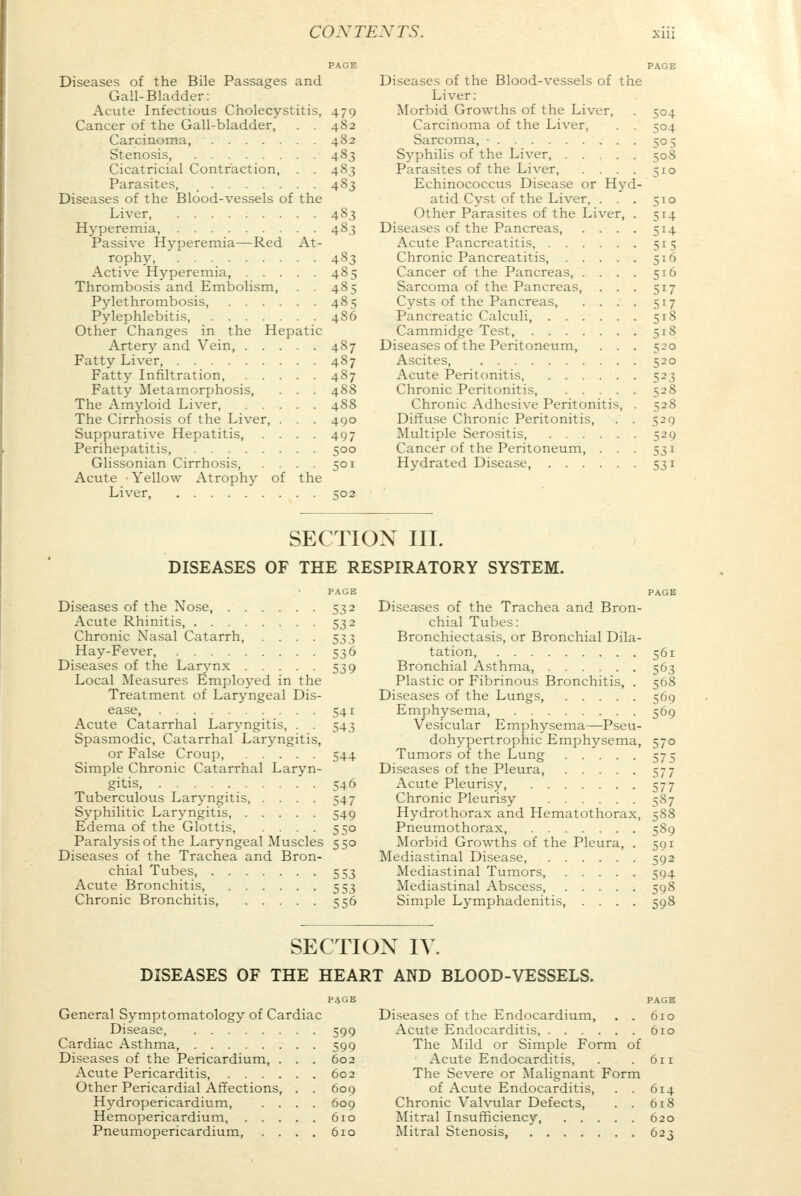 PAGE Diseases of the Bile Passages and Gall-Bladder: Acute Infectious Cholecystitis, 479 Cancer of the Gall-bladder, . . 482 Carcinoma, 482 Stenosis, 483 Cicatricial Contraction, . . 483 Parasites, . . . ... 483 Diseases of the Blood-vessels of the Liver, 483 Hyperemia, 483 Passive Hyperemia—Red At- rophy, 483 Active Hyperemia, . . . . 485 Thrombosis and Embolism, . . 485 Pylethrombosis, 485 Pylephlebitis, 4S6 Other Changes in the Hepatic Artery and Vein 487 Fatty Liver, 487 Fatty Infiltration, 487 Fatty Metamorphosis, . . . 488 The Amyloid Liver, 488 The Cirrhosis of the Liver, . . . 490 Suppurative Hepatitis, .... 497 Perihepatitis, 500 Glissonian Cirrhosis, .... 501 Acute Yellow Atrophy of the Liver 502 PAGE Diseases of the Blood-vessels of the Liver: Morbid Growths of the Liver, . 504 Carcinoma of the Liver, . . 504 Sarcoma, • 505 Syphilis of the Liver, 508 Parasites of the Liver, . . . . 510 Echinococcus Disease or Hyd- atid Cyst of the Liver, . . . 510 Other Parasites of the Liver, . 514 Diseases of the Pancreas, . . . . 514 Acute Pancreatitis, 515 Chronic Pancreatitis, 516 Cancer of the Pancreas, . . . . 516 Sarcoma of the Pancreas, . . . 517 Cysts of the Pancreas, .... 517 Pancreatic Calculi, 518 Cammidge Test 518 Diseases of the Peritoneum, . . . 520 Ascites 520 Acute Peritonitis, 523 Chronic Peritonitis, 528 Chronic Adhesive Peritonitis, . 528 Diffuse Chronic Peritonitis, . . 529 Multiple Serositis, 529 Cancer of the Peritoneum, ... 531 Hydrated Disease, 531 SECTION III. DISEASES OF THE RESPIRATORY SYSTEM. PAGE Diseases of the Nose, 532 Acute Rhinitis, 532 Chronic Nasal Catarrh, .... 533 Hay-Fever, 536 Diseases of the Larynx 539 Local Measures Employed in the Treatment of Laryngeal Dis- ease, 541 Acute Catarrhal Laryngitis, . . 543 Spasmodic, Catarrhal Laryngitis, or False Croup, 544 Simple Chronic Catarrhal Laryn- gitis, 546 Tuberculous Laryngitis, .... 547 Syphilitic Laryngitis, 549 Edema of the Glottis, .... 550 Paralysis of the Laryngeal Muscles 550 Diseases of the Trachea and Bron- chial Tubes, 553 Acute Bronchitis, 553 Chronic Bronchitis, 556 Diseases of the Trachea and Bron- chial Tubes: Bronchiectasis, or Bronchial Dila- tation 561 Bronchial Asthma, 563 Plastic or Fibrinous Bronchitis, . 568 Diseases of the Lungs, 569 Emphysema, . 569 Vesicular Emphysema—Pseu- dohypertrophic Emphysema, 570 Tumors of the Lung 575 Diseases of the Pleura, 577 Acute Pleurisy, 577 Chronic Pleurisy 587 Hydrothorax and Hematothorax, 588 Pneumothorax 589 Morbid Growths of the Pleura, . 591 Mediastinal Disease, 592 Mediastinal Tumors, 594 Mediastinal Abscess ■. 598 Simple Lymphadenitis, .... 598 SECTION IV. DISEASES OF THE HEART AND BLOOD-VESSELS. PAGE PAGE General Symptomatology of Cardiac Diseases of the Endocardium, . . 610 Disease 599 Acute Endocarditis, 610 Cardiac Asthma, 599 The Mild or Simple Form of Diseases of the Pericardium, . . . 602 Acute Endocarditis, . .611 Acute Pericarditis, 602 The Severe or Malignant Form Other Pericardial Affections, . . 609 of Acute Endocarditis, . . 614 Hydropericardium 609 Chronic Valvular Defects, . . 618 Hemopericardium 610 Mitral Insufficiency, 620 Pneumopericardium, .... 610 Mitral Stenosis, 623