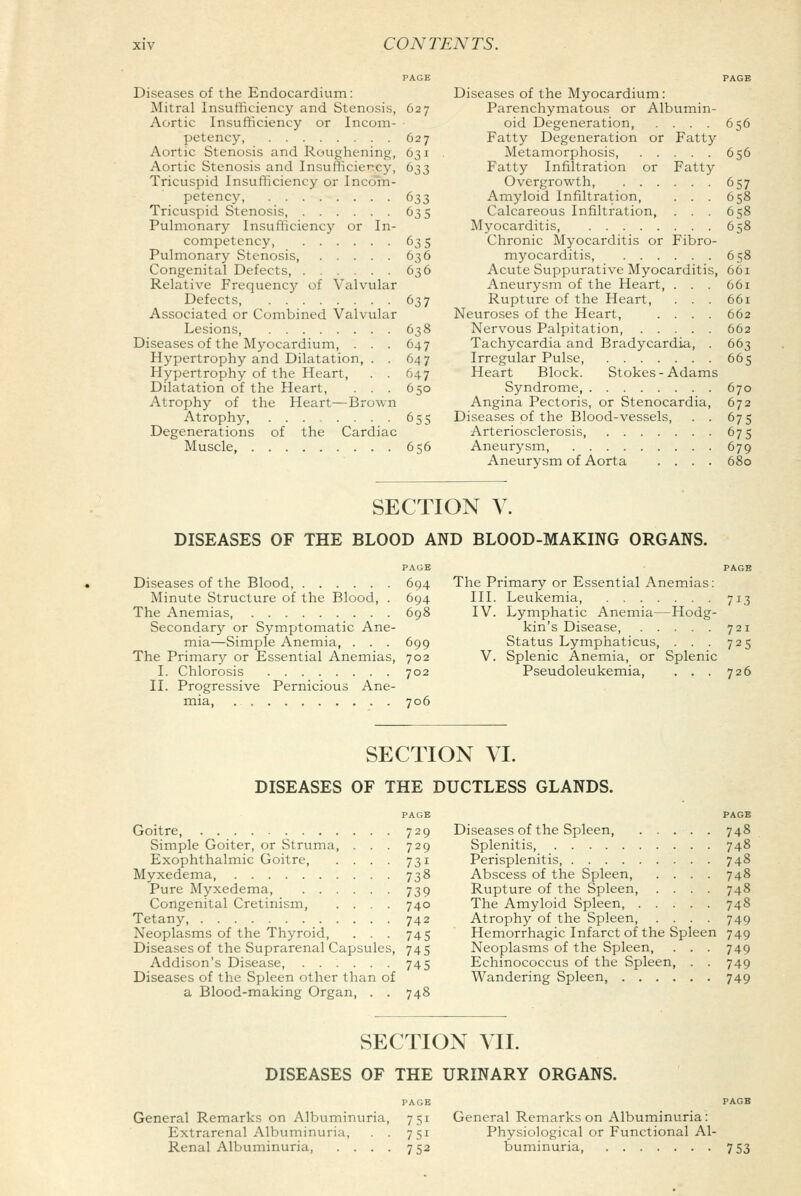 PAGE Diseases of the Endocardium: Mitral Insufficiency and Stenosis, 627 Aortic Insufficiency or Incom- petency 627 Aortic Stenosis and Roughening, 631 Aortic Stenosis and Insufficiency, 633 Tricuspid Insufficiency or Incom- petency, 633 Tricuspid Stenosis, 635 Pulmonary Insufficiency or In- competency, 635 Pulmonary Stenosis, ..... 636 Congenital Defects, . . . 636 Relative Frequency of Valvular Defects, 637 Associated or Combined Valvular Lesions, 638 Diseases of the Myocardium, ... 647 Hypertrophy and Dilatation, . . 647 Hypertrophy of the Heart, . . 647 Dilatation of the Heart, . . . 650 Atrophy of the Heart—Brown Atrophy, 655 Degenerations of the Cardiac Muscle 656 PAGE Diseases of the Myocardium: Parenchymatous or Albumin- oid Degeneration, . . . . 656 Fatty Degeneration or Fatty Metamorphosis, 656 Fatty Infiltration or Fatty Overgrowth, 657 Amyloid Infiltration, ... 658 Calcareous Infiltration, ... 658 Myocarditis, 658 Chronic Myocarditis or Fibro- myocarditis 658 Acute Suppurative Myocarditis, 661 Aneurysm of the Heart, ... 661 Rupture of the Heart, . . . 661 Neuroses of the Heart, .... 662 Nervous Palpitation, 662 Tachycardia and Bradycardia, . 663 Irregular Pulse, 665 Heart Block. Stokes-Adams Syndrome, 670 Angina Pectoris, or Stenocardia, 672 Diseases of the Blood-vessels, . . 675 Arteriosclerosis 675 Aneurysm, 679 Aneurysm of Aorta .... 680 SECTION V. DISEASES OF THE BLOOD AND BLOOD-MAKING ORGANS. PAGE Diseases of the Blood, 694 Minute Structure of the Blood, . 694 The Anemias, 698 Secondary or Symptomatic Ane- mia—Simple Anemia, . . . 699 The Primary or Essential Anemias, 702 I. Chlorosis 702 II. Progressive Pernicious Ane- mia, 706 PAGE The Primary or Essential Anemias: III. IV. V. Leukemia 713 Lymphatic Anemia—Hodg- kin's Disease, 721 Status Lymphaticus, . . . 725 Splenic Anemia, or Splenic Pseudoleukemia, . . . 726 SECTION VI. DISEASES OF THE DUCTLESS GLANDS. PAGE Goitre, 729 Simple Goiter, or Struma, . . . 729 Exophthalmic Goitre, . . . . 731 Myxedema, 738 Pure Myxedema, 739 Congenital Cretinism, .... 740 Tetany, 742 Neoplasms of the Thyroid, . . . 745 Diseases of the Suprarenal Capsules, 745 Addison's Disease, ...... 745 Diseases of the Spleen other than of a Blood-making Organ, . . 748 PAGE Diseases of the Spleen, . . . . . 748 Splenitis, 748 Perisplenitis 748 Abscess of the Spleen, .... 748 Rupture of the Spleen 748 The Amyloid Spleen 748 Atrophy of the Spleen, .... 749 Hemorrhagic Infarct of the Spleen 749 Neoplasms of the Spleen, . . . 749 Echinococcus of the Spleen, . . 749 Wandering Spleen, 749 SECTION MI. DISEASES OF THE URINARY ORGANS. PAGB General Remarks on Albuminuria, 751 Extrarenal Albuminuria, . . 751 Renal Albuminuria, .... 752 General Remarks on Albuminuria: Physiological or Functional Al- buminuria, 753