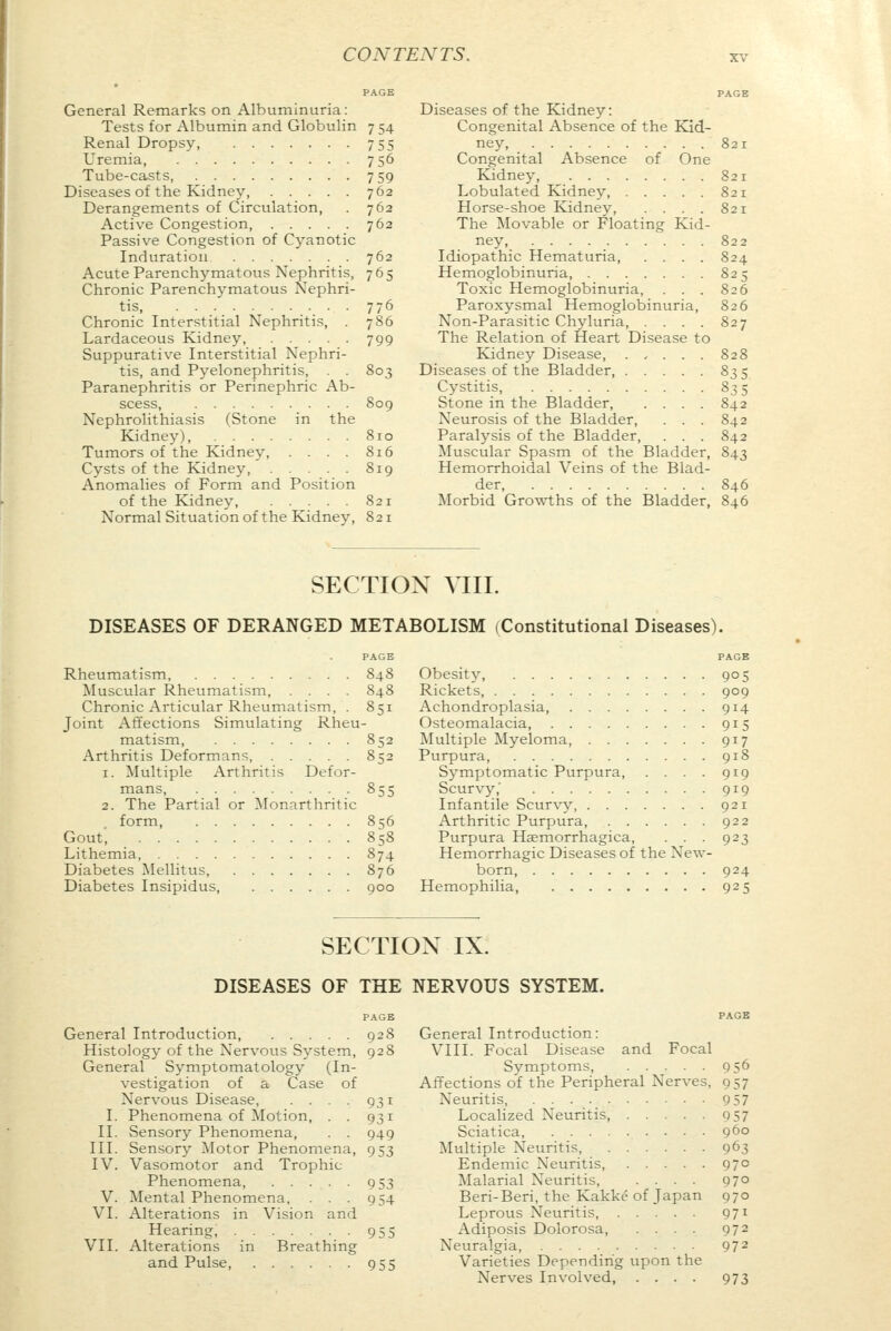 PAGE General Remarks on Albuminuria: Tests for Albumin and Globulin 7 54 Renal Dropsy, 755 Uremia, 756 Tube-casts, 759 Diseases of the Kidney, 762 Derangements of Circulation, . 762 Active Congestion, 762 Passive Congestion of Cyanotic Induration . . 762 Acute Parenchymatous Nephritis, 765 Chronic Parenchymatous Nephri- tis 776 Chronic Interstitial Nephritis, . 786 Lardaceous Kidney, 799 Suppurative Interstitial Nephri- tis, and Pyelonephritis, . . 803 Paranephritis or Perinephric Ab- scess, 809 Nephrolithiasis (Stone in the Kidney), 810 Tumors of the Kidney, . . . . 816 Cysts of the Kidney, 819 Anomalies of Form and Position of the Kidney, .... 821 Normal Situation of the Kidney, 821 Diseases of the Kidney: Congenital Absence of the Kid- ney, 821 Congenital Absence of One Kidney 821 Lobulated Kidney, 821 Horse-shoe Kidney, .... 821 The Movable or Floating Kid- ney, 822 Idiopathic Hematuria, .... 824 Hemoglobinuria, 825 Toxic Hemoglobinuria, . . . 826 Paroxysmal Hemoglobinuria, 826 Non-Parasitic Chyluria, . . . . 827 The Relation of Heart Disease to Kidney Disease, . , . . . 828 Diseases of the Bladder, 835 Cystitis, 83 5 Stone in the Bladder, .... 842 Neurosis of the Bladder, . . . 842 Paralysis of the Bladder, . . . 842 Muscular Spasm of the Bladder, 843 Hemorrhoidal Veins of the Blad- der, 846 Morbid Growths of the Bladder, 846 SECTION VIII. DISEASES OF DERANGED METABOLISM (Constitutional Diseases). Rheumatism 848 Muscular Rheumatism, .... 848 Chronic Articular Rheumatism, . 851 Joint Affections Simulating Rheu- matism 852 Arthritis Deformans, 852 1. Multiple Arthritis Defor- mans, 855 2. The Partial or Monarthritic form 856 Gout', 858 Lithemia, 874 Diabetes Mellitus, 876 Diabetes Insipidus 900 PAGE Obesity, 905 Rickets, 909 Achondroplasia, 914 Osteomalacia, 915 Multiple Myeloma, 917 Purpura, 918 Symptomatic Purpura, . . . . 919 Scurvy,' 919 Infantile Scurvy, 921 Arthritic Purpura, 922 Purpura Hemorrhagica, . . . 923 Hemorrhagic Diseases of the New- born, 924 Hemophilia 925 SECTION IX. DISEASES OF THE NERVOUS SYSTEM. PAGE General Introduction, 928 Histology of the Nervous System, 928 General Symptomatology (In- vestigation of a Case of Nervous Disease, . . . .931 I. Phenomena of Motion, . . 931 II. Sensory Phenomena, . . 949 III. Sensory Motor Phenomena, 953 IV. Vasomotor and Trophic Phenomena, 953 V. Mental Phenomena, . . . 954 VI. Alterations in Vision and Hearing, 955 VII. Alterations in Breathing and Pulse, 955 PAGE General Introduction: VIII. Focal Disease and Focal Symptoms 956 Affections of the Peripheral Nerves, 957 Neuritis, 9 57 Localized Neuritis, 957 Sciatica, 960 Multiple Neuritis 963 Endemic Neuritis, 970 Malarial Neuritis, .... 970 Beri-Beri, the Kakke of Japan 970 Leprous Neuritis, 971 Adiposis Dolorosa, .... 972 Neuralgia, 972 Varieties Depending upon the Nerves Involved, .... 973