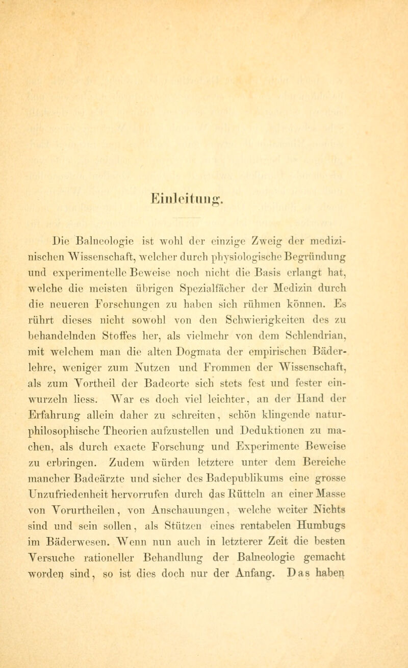 Eiiileifmift'. Die Balneologie ist wohl der einzige Zweig der medizi- nischen Wissenschaft, welcher durch physiologische Begründung und experimentelle Beweise noch nicht die Basis erlangt hat, welche die meisten übrigen Spezialfächer der Medizin durch die neueren Forschungen zu haben sich rühmen können. Es rührt dieses nicht sowohl von den Schwierigkeiten des zu behandelnden Stoffes her, als vielmehr von dem Schlendrian, mit welchem man die alten Dogmata der empirischen Bäder- lehre, weniger zum Nutzen und Frommen der Wissenschaft, als zum Yortheil der Badeorte sich stets fest und fester ein- wurzeln Hess. War es doch viel leichter, an der Hand der Erfahrung allein daher zu schreiten, schön klingende natur- philosophische Theorien aufzustellen und Deduktionen zu ma- chen, als durch exacte Forschung und Experimente Beweise zu erbringen. Zudem würden letztere unter dem Bereiche mancher Badeärzte und sicher des Badepublikums eine grosse Unzufriedenheit herv^orrufen durch das Bütteln an einer Masse von Vorurtheilen, von Anschauungen, welche weiter Nichts sind und sein sollen, als Stützen eines rentabelen Humbugs im Bäderwesen. Wenn nun auch in letzterer Zeit die besten Versuche rationeller Behandlung der Balneologie gemacht wordei) sind, so ist dies doch nur der Anfang. Das haben