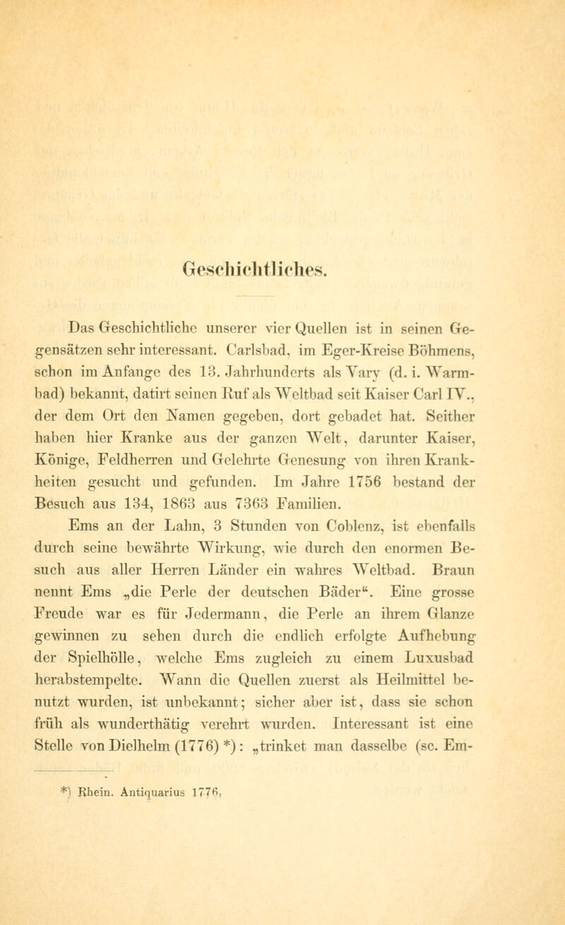 Geschiclitliclies. Das Geschichtliche unserer vier Quellen ist in seinen Ge- gensätzen sehr interessant. Carlsbad, im Eger-Kreise Böhmens, schon im Anfange des 13. Jahrhunderts als Yary (d. i. Warm- bad) bekannt, datirt seinen Ruf als Weltbad seit Kaiser Carl IV., der dem Ort den Namen gegeben, dort gebadet hat. Seither haben hier Kranke aus der ganzen Welt, darunter Kaiser, Könige, Feldherren und Gelehrte Genesung von ihren Krank- heiten gesucht und gefunden. Im Jahre 1756 bestand der Besuch aus 134, 1863 aus 7363 Familien. Ems an der Lahn, 3 Stunden von Coblenz, ist ebenfalls durch seine bewährte Wirkung, wie durch den enormen Be- such aus aller Herren Länder ein wahres Weltbad. Braun nennt Ems „die Perle der deutschen Bäder. Eine grosse Freude war es für Jedermann, die Perle an ihrem Glänze gewinnen zu sehen durch die endlich erfolgte Aufhebung der Spielhölle, welche Ems zugleich zu einem Luxusbad herabstempelte. W^ann die Quellen zuerst als Heilmittel be- nutzt wurden, ist unbekannt; sicher aber ist, dass sie schon früh als wunderthätig verehrt wurden. Interessant ist eine Stelle von Dielhelm (1776) *): „trinket man dasselbe (sc. Em- *) Rhein. Antiquarius 177fi,