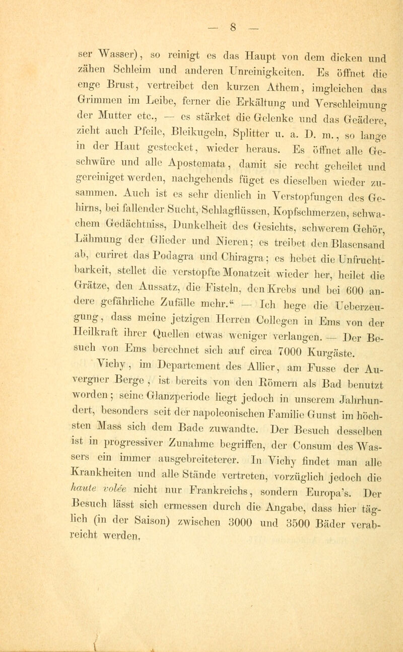 ser Wasser), so reinigt es das Haupt von dem dicken und zähen Schleim und anderen Unreinigkeiten. Es öffnet die enge Brust, vertreibet den kurzen Athcm, imglcichen das Grimmen im Leibe, ferner die Erkältung und Verschleimung der Mutter etc., — es stärket die Gelenke und das Geädore, zieht auch Pfeile, Bleikugeln, Splitter u. a. D. m., so lange in der Haut gestecket, wieder heraus. Es öffnet alle Ge- schwüre und alle Apostemata, damit sie recht geheilet und gereiniget werden, nachgchends füget es dieselben wieder zu- sammen. Auch ist es sehr dienlich in Verstopfungen des Ge- hirns, bei fallender Sucht, Schlagflüssen, Kopfschmerzen, schwa- chem Gedächtniss, Dunkelheit des Gesichts, schwerem Gehör, Lähmung der Glieder und liieren; es treibet den Blasensand ab, curiret das Podagra undChiragra; es hebet die Unfrucht- barkeit, stellet die verstopfte Monatzeit wieder her, heilet die Grätze, den Aussatz, die Fisteln, den Krebs und bei 600 an- dere gefährliche Zufälle mehr. - Ich hege die Ueberzeu- gung, dass meine jetzigen Herren Collegen in Ems von der Heilkraft ihrer Quellen etwas weniger verlangen. — Der Be- such von Ems berechnet sich auf circa 7000 Kurgäste. Vichy, im Departement des Allier, am Eusse der Au- vergner Berge , ist bereits von den Eömern als Bad benutzt worden; seine Glanzperiode liegt jedoch in unserem Jahrhun- dert, besonders seit der napoleonischen Familie Gunst im höch- sten Mass sich dem Bade zuwandte. Der Besuch desselben ist in progressiver Zunahme begriffen, der Consum des Was- sers ein immer ausgebreiteterer. In Vichy findet man alle Krankheiten und alle Stände vertreten, vorzüglich jedoch die haute vole'e nicht nur Frankreichs, sondern Europa's. Der Besuch lässt sich ermessen durch die Angabe, dass hier täg- lich (in der Saison) zwischen 3000 und 3500 Bäder verab- reicht werden. 1^ .„.
