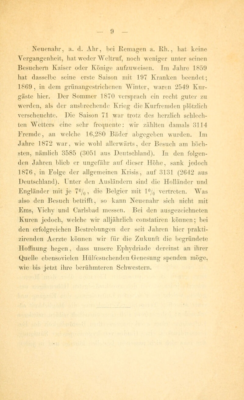 Neiu'nahr, a. d. Ahr, bei Remagen a. Rh., hat keine Vergangenheit, hat weder Weltruf, noch weniger unter seinen Besuchern Kaiser oder Könige aufzuweisen. Im Jahre 1859 hat dasselbe seine erste Saison mit 197 Kranken beendet; 1869, in dem grünangestrichenen Winter, waren 2549 Kur- gäste hier. Der Sommer 1870 versprach ein recht gutei- zu werden, als der ausbrechende Krieg die Kurfremden plötzlich verscheuchte. Die Saison 71 war trotz des herzlich schlech- ten Wetters eine sehr frequcnte: wir zählten damals 3114 Fremde, an welche 16,280 Bäder abgegeben wurden. Im Jahre 1872 war, wie w^ohl allerwärts, der Besuch am höch- sten, nämhch 3585 (3051 aus Deutschland). In den folgen- den Jahren blieb er ungefähr auf dieser Höhe, sank jedoch 1876, in Folge der allgemeinen Krisis, auf 3131 (2642 aus Deutschland). Unter den Ausländern sind die Holländer und Engländer mit je 7%, die Belgier mit I^^/q vertreten. Was also den Besuch betrillt, so kann Neuenahr sich nicht mit Ems, Vichy und Carlsbad messen. Bei den ausgezeichneten Kuren jedoch, welche wir alljährlich constatiren können; bei den erfolgreichen Bestrebungen der seit Jahren hier prakti- zirenden Acrzte können wir für die Zukunft die begründete Hoffnung hegen, dass unsere Ephydriade dereinst an ihrer Quelle ebensovielcn Hülfesuchenden Genesung spenden möge, wie bis jetzt ihre berühmteren Schwestern.