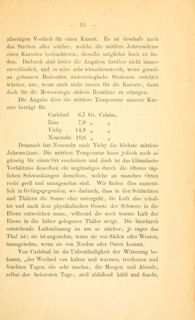— 18 — allseitigen Vortheil für einen Kurort. Es ist desshalb auch das Streben aller solcher, welche die mittlere Jahreswärnie eines Kurortes beobachteten, dieselbe möglichst hoch zu fin- den. Dadurch sind leider die Angaben darüber nicht immer zuverlässlich, und es wäre sehr wünschenswerth, wenn gerade an grösseren Badeorten meteorologisclie Stationen errichtet würden, um, wenn auch nicht immer für die Kurorte, dann doch für die Meteorologie sichere Eesultate zu erlangen. Die Angabe über die mittlere Temperatur unserer Kur- orte beträgt für Carlsbad 0,7 Gr. Celsius, Ems 7,9 „ „ Yichy 14,9 „ Neuenahr 10,6 „ „ Demnach hat ]!^euenahr nach Yichy die höchste mittlere Jahreswärme. Die mittlere Temperatur kann jedoch noch so günstig für einen Ort erscheinen und doch ist das klimatische Yerhältniss desselben ein ungünstiges durch die öfteren täg- lichen Schwankungen derselben, welche an manchen Orten recht grell und unangenehm sind. Wir finden dies nament- lich in Grebirgsgegenden, wo dadurch, dass in den Schluchten und Thälern die Sonne eher untergeht, die Luft also erkal- tet und nach dem physikalischen Gesetz der Schwere in die Ebene entweichen muss, während die noch warme Luft der Ebene in die höher gelegenen Thäler steigt. Die hierdurch entstehende Luftströmung ist um so stärker, je enger das Thal ist; sie ist angenehm, wenn sie von Süden oder Westen, unangenehm, wenn sie von Xorden oder Osten kommt. Yon Carlsbad ist die Unbeständigkeit der Wittening be- kannt, „der Wechsel von kalten und warmen, trockenen und feuchten Tagen, ein sehr rascher, die Morgen und Abende, selbst der heissesten Tage, steil abfallend kühl und feucht,